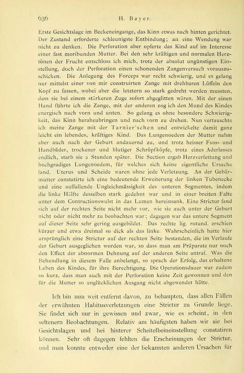 Erste Gesichtslage im Beckeneingange, das Kinn etwas nach hinten gerichtet. Der Zustand erforderte schleunigste Entbindung; an eine Wendung war nicht zu denken. Die Perforation aber opferte das Kind auf im Interesse einer fast moribunden Mutter. Bei den sehr kräftigen und normalen Herz- tönen der Frucht entschloss ich mich, trotz der absolut ungünstigen Ein- stellung, doch der Perforation einen schonenden Zangenversuch vorauszu- schicken. Die Anlegung des Forceps war recht schwierig, und es gelang nur mittelst einer von mir construirten Zange mit drehbaren Löffeln den Kopf zu fassen, wobei aber die letztern so stark gedreht werden mussten, dass sie bei einem stärkeren Zuge sofort abgeglitten wären. Mit der einen Hand führte ich die Zange, mit der anderen zog ich den Mund des Kindes energisch nach vorn und unten. So gelang es ohne besondere Schwierig- keit, das Kinn herabzubringen und nach vorn zu drehen. Nun vertauschte ich meine Zange mit der Tarnier'schen und entwickelte damit ganz leicht ein lebendes, kräftiges Kind. Das Lungenoedem der Mutter nahm aber auch nach der Geburt andauernd zu, und trotz heisser Fuss- und Handbäder, trockener und blutiger Schröpfköpfe, trotz eines Aderlasses endlich, starb sie 2 Stunden später. Die Section ergab Herzverfettung und hochgradiges Lungenoedem, für welches sich keine eigentliche Ursache fand. Uterus und Scheide waren ohne jede Verletzung. An der Gebär- mutter constatirte ich eine bedeutende Erweiterung der linken Tubenecke und eine auffallende Ungleichmässigkeit des unteren Segmentes, indem die linke Hälfte desselben stark gedehnt war und in einer breiten Falte unter dem Contractionswulst in das Lumen hereinsank. Eine Strictur fand sich auf der rechten Seite nicht mehr vor, wie sie auch unter der Geburt nicht oder nicht mehr zu beobachten war; dagegen war das untere Segment auf dieser Seite sehr gering ausgebildet. Das rechte lig. rotund. erschien kürzer und etwa dreimal so dick als das linke. Wahrscheinlich hatte hier ursprünglich eine Strictur auf der rechten Seite bestanden, die im Verlaufe der Geburt ausgeglichen worden war, so dass man am Präparate nur noch den Effect der abnormen Dehnung auf der anderen Seite antraf. Was die Behandlung, in diesem Falle anbelangt, so sprach der Erfolg, das erhaltene Leben des Kindes, für ihre Berechtigung. Die Operationsdauer war zudem so kurz, dass man auch mit der Perforation keine Zeit gewonnen und den für die Mutter so unglücklichen Ausgang nicht abgewendet hätte. Ich bin nun weit entfernt davon, zu behaupten, dass allen Fällen der erwähnten Habitusverletzungen eine Strictur zu Grunde liege. Sie findet sich nur in gewissen und zwar, wie es scheint, in den seltenern Beobachtungen. Relativ am häufigsten haben wir sie bei Gesichtslagen und bei hinterer Scheitelbeineinstellung constatiren können. Sehr oft dagegen fehlten die Erscheinungen der Strictur, und man konnte entweder eine der bekannten anderen Ursachen für
