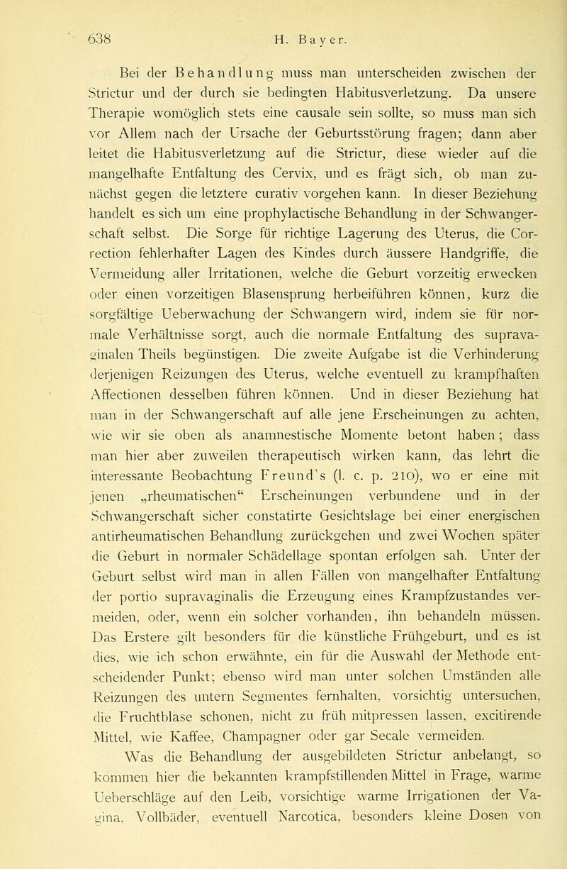 Bei der Behandlung muss man unterscheiden zwischen der Strictur und der durch sie bedingten Habitusverletzung. Da unsere Therapie womöglich stets eine causale sein sollte, so muss man sich vor Allem nach der Ursache der Geburtsstörung fragen; dann aber leitet die Habitusverletzung auf die Strictur, diese wieder auf die mangelhafte Entfaltung des Cervix, und es fragt sich, ob man zu- nächst gegen die letztere curativ vorgehen kann. In dieser Beziehung handelt es sich um eine prophylactische Behandlung in der Schwanger- schaft selbst. Die Sorge für richtige Lagerung des Uterus, die Cor- rection fehlerhafter Lagen des Kindes durch äussere Handgriffe, die Vermeidung aller Irritationen, welche die Geburt vorzeitig erwecken oder einen vorzeitigen Blasensprung herbeiführen können, kurz die sorgfältige Ueberwachung der Schwangern wird, indem sie für nor- male Verhältnisse sorgt, auch die normale Entfaltung des suprava- ginalen Theils begünstigen. Die zweite Aufgabe ist die Verhinderung derjenigen Reizungen des Uterus, welche eventuell zu krampfhaften x\ffectionen desselben führen können. Und in dieser Beziehung hat man in der Schwangerschaft auf alle jene Erscheinungen zu achten, wie wir sie oben als anamnestische Momente betont haben; dass man hier aber zuweilen therapeutisch wirken kann, das lehrt die interessante Beobachtung Freund's (1. c. p. 210), wo er eine mit jenen „rheumatischen Erscheinungen verbundene und in der Schwangerschaft sicher constatirte Gesichtslage bei einer energischen antirheumatischen Behandlung zurückgehen und zwei Wochen später die Geburt in normaler Schädellage spontan erfolgen sah. Unter der Geburt selbst wird man in allen Fällen von mangelhafter Entfaltung der portio supravaginalis die Erzeugung eines Krampfzustandes ver- meiden, oder, wenn ein solcher vorhanden, ihn behandeln müssen. Das Erstere gilt besonders für die künstliche Frühgeburt, und es ist dies, wie ich schon erwähnte, ein für die Auswahl der Methode ent- scheidender Punkt; ebenso wird man unter solchen Umständen alle Reizungen des untern Segmentes fernhalten, vorsichtig untersuchen, die Fruchtblase schonen, nicht zu früh mitpressen lassen, excitirende Mittel, wie Kaffee, Champagner oder gar Seeale vermeiden. Was die Behandlung der ausgebildeten Strictur anbelangt, so kommen hier die bekannten krampfstillenden Mittel in Frage, warme Ueberschläge auf den Leib, vorsichtige warme Irrigationen der Va- gina, Vollbäder, eventuell Narcotica, besonders kleine Dosen von