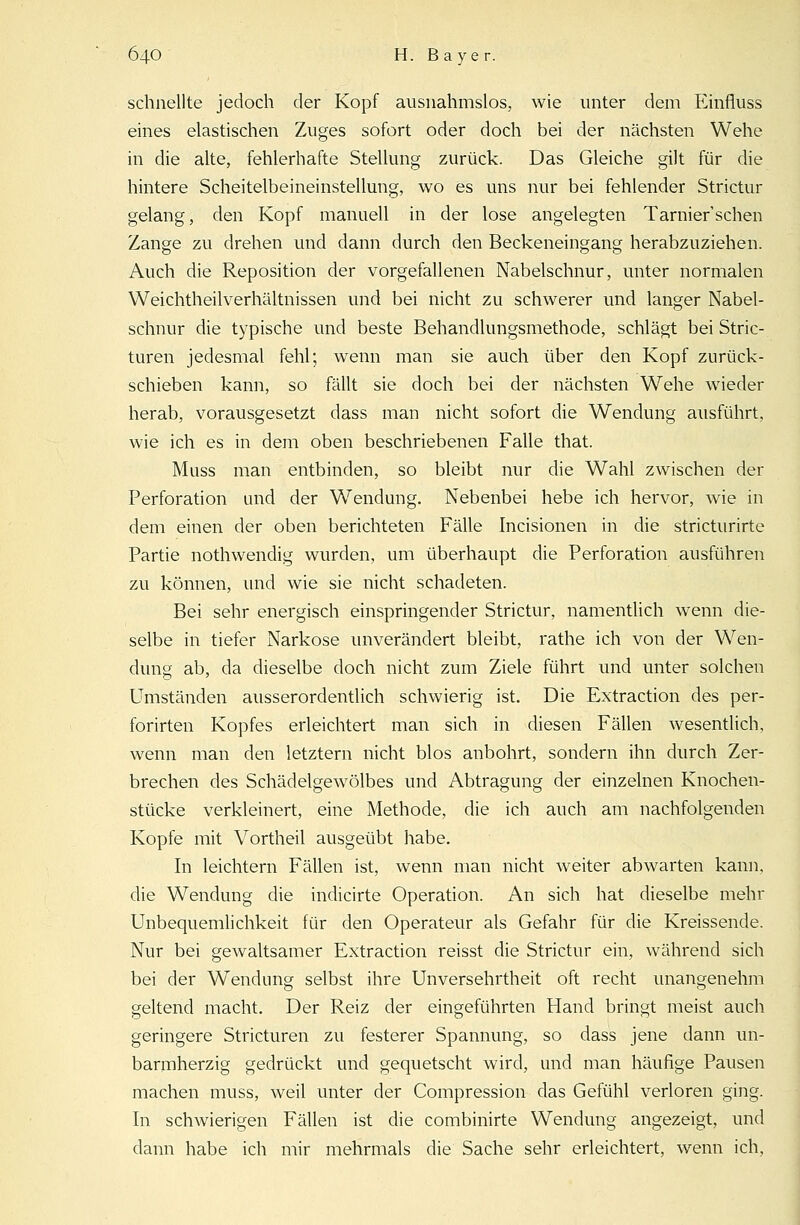 schnellte jedoch der Kopf ausnahmslos, wie unter dem Einfluss eines elastischen Zuges sofort oder doch bei der nächsten Wehe in die alte, fehlerhafte Stellung zurück. Das Gleiche gilt für die hintere Scheitelbeineinstellung, wo es uns nur bei fehlender Strictur gelang, den Kopf manuell in der lose angelegten Tarnier'schen Zange zu drehen und dann durch den Beckeneingang herabzuziehen. Auch die Reposition der vorgefallenen Nabelschnur, unter normalen Weichtheilverhältnissen und bei nicht zu schwerer und langer Nabel- schnur die typische und beste Behandlungsmethode, schlägt bei Stric- turen jedesmal fehl; wenn man sie auch über den Kopf zurück- schieben kann, so fällt sie doch bei der nächsten Wehe wieder herab, vorausgesetzt dass man nicht sofort die Wendung ausführt, wie ich es in dem oben beschriebenen Falle that. Muss man entbinden, so bleibt nur die Wahl zwischen der Perforation und der Wendung. Nebenbei hebe ich hervor, wie in dem einen der oben berichteten Fälle Incisionen in die stricturirte Partie nothwendig wurden, um überhaupt die Perforation ausführen zu können, und wie sie nicht schadeten. Bei sehr energisch einspringender Strictur, namentlich wenn die- selbe in tiefer Narkose unverändert bleibt, rathe ich von der Wen- dung ab, da dieselbe doch nicht zum Ziele führt und unter solchen Umständen ausserordentlich schwierig ist. Die Extraction des per- forirten Kopfes erleichtert man sich in diesen Fällen wesentlich, wenn man den letztern nicht blos anbohrt, sondern ihn durch Zer- brechen des Schädelgewölbes und Abtragung der einzelnen Knochen- stücke verkleinert, eine Methode, die ich auch am nachfolgenden Kopfe mit Vortheil ausgeübt habe. In leichtern Fällen ist, wenn man nicht weiter abwarten kann, die Wendung die indicirte Operation. An sich hat dieselbe mehr Unbequemlichkeit für den Operateur als Gefahr für die Kreissende. Nur bei gewaltsamer Extraction reisst die Strictur ein, während sich bei der Wendung selbst ihre Unversehrtheit oft recht unangenehm geltend macht. Der Reiz der eingeführten Hand bringt meist auch geringere Stricturen zu festerer Spannung, so dass jene dann un- barmherzig gedrückt und gequetscht wird, und man häufige Pausen machen muss, weil unter der Compression das Gefühl verloren ging. In schwierigen Fällen ist die combinirte Wendung angezeigt, und dann habe ich mir mehrmals die Sache sehr erleichtert, wenn ich,