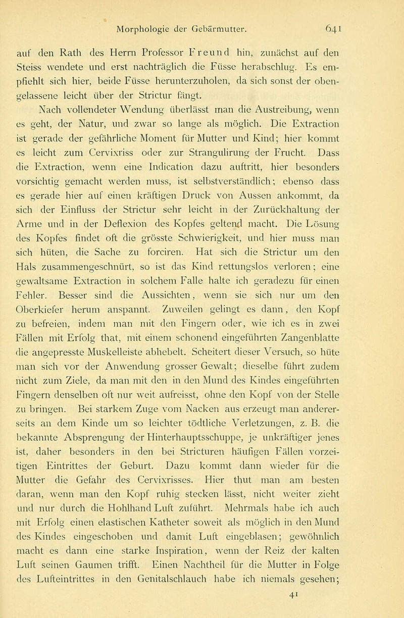 auf den Rath des Herrn Professor Freund hin, zunächst auf den Steiss wendete und erst nachträglich die Füsse herabschlug. Es em- pfiehlt sich hier, beide Füsse herunterzuholen, da sich sonst der oben- gelassene leicht über der Strictur fängt. Nach vollendeter Wendung überlässt man die Austreibung, wenn es geht, der Natur, und zwar so lange als möglich. Die Extraction ist gerade der gefährliche Moment für Mutter und Kind; hier kommt es leicht zum Cervixriss oder zur Strangulirung der Frucht. Dass die Extraction, wenn eine Indication dazu auftritt, hier besonders vorsichtig gemacht werden muss, ist selbstverständlich; ebenso dass es gerade hier auf einen kräftigen Druck von Aussen ankommt, da sich der Einfluss der Strictur sehr leicht in der Zurückhaltung der Arme und in der Deflexion des Kopfes geltend macht. Die Lösung des Kopfes findet oft die grösste Schwierigkeit, und hier muss man sich hüten, die Sache zu forciren. Hat sich die Strictur um den Hals zusammengeschnürt, so ist das Kind rettungslos verloren; eine gewaltsame Extraction in solchem Falle halte ich geradezu für einen Fehler. Besser sind die Aussichten, wenn sie sich nur um den Oberkiefer herum anspannt. Zuweilen gelingt es dann, den Kopf zu befreien, indem man mit den Fingern oder, wie ich es in zwei Fällen mit Erfolg that, mit einem schonend eingeführten Zangenblatte die angepresste Muskelleiste abhebelt. Scheitert dieser Versuch, so hüte man sich vor der Anwendung grosser Gewalt; dieselbe führt zudem nicht zum Ziele, da man mit den in den Mund des Kindes eingeführten Fingern denselben oft nur weit aufreisst, ohne den Kopf von der Stelle zu bringen. Bei starkem Zuge vom Nacken aus erzeugt man anderer- seits an dem Kinde um so leichter tödtliche Verletzungen, z. B. die bekannte Absprengung der Hinterhauptsschuppe, je unkräftiger jenes ist, daher besonders in den bei Stricturen häufigen Fällen vorzei- tigen Eintrittes der Geburt. Dazu kommt dann wieder für die Mutter die Gefahr des Cervixrisses. Hier thut man am besten daran, wenn man den Kopf ruhig stecken lässt, nicht weiter zieht und nur durch die Hohlhand Luft zuführt. Mehrmals habe ich auch mit Erfolg einen elastischen Katheter soweit als möglich in den Mund des Kindes eingeschoben und damit Luft eingeblasen; gewöhnlich macht es dann eine starke Inspiration, wenn der Reiz der kalten Luft seinen Gaumen trifft. Einen Nachtheil für die Mutter in Folge des Lufteintrittes in den Genitalschlauch habe ich niemals gesehen; 41