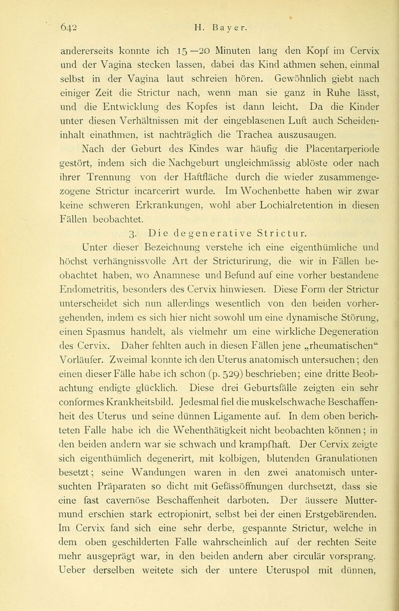 andererseits konnte ich 15—20 Minuten lang den Kopf im Cervix und der Vagina stecken lassen, dabei das Kind athmen sehen, einmal selbst in der Vagina laut schreien hören. Gewöhnlich giebt nach einiger Zeit die Strictur nach, wenn man sie ganz in Ruhe lässt, und die Entwicklung des Kopfes ist dann leicht. Da die Kinder unter diesen Verhältnissen mit der eingeblasenen Luft auch Scheiden- inhalt einathmen, ist nachträglich die Trachea auszusaugen. Nach der Geburt des Kindes war häufig die Placentarperiode gestört, indem sich die Nachgeburt ungleichmässig ablöste oder nach ihrer Trennung von der Haftfläche durch die wieder zusammenge- zogene Strictur incarcerirt wurde. Im Wochenbette haben wir zwar keine schweren Erkrankungen, wohl aber Lochialretention in diesen Fällen beobachtet. 3. Die degenerative Strictur. Unter dieser Bezeichnung verstehe ich eine eigenthümliche und höchst verhängnissvolle Art der Stricturirung, die wir in Fällen be- obachtet haben, wo Anamnese und Befund auf eine vorher bestandene Endometritis, besonders des Cervix hinwiesen. Diese Form der Strictur unterscheidet sich nun allerdings wesentlich von den beiden vorher- gehenden, indem es sich hier nicht sowohl um eine dynamische Störung, einen Spasmus handelt, als vielmehr um eine wirkliche Degeneration des Cervix. Daher fehlten auch in diesen Fällen jene „rheumatischen Vorläufer. Zweimal konnte ich den Uterus anatomisch untersuchen; den einen dieser Fälle habe ich schon (p. 529) beschrieben; eine dritte Beob- achtung endigte glücklich. Diese drei Geburtsfälle zeigten ein sehr conformes Krankheitsbild. Jedesmal fiel die muskelschwache Beschaffen- heit des Uterus und seine dünnen Ligamente auf. In dem oben berich- teten Falle habe ich die Wehenthätigkeit nicht beobachten können ; in den beiden andern war sie schwach und krampfhaft. Der Cervix zeigte sich eigenthümlich degenerirt, mit kolbigen, blutenden Granulationen besetzt; seine Wandungen waren in den zwei anatomisch unter- suchten Präparaten so dicht mit Gefässöffnungen durchsetzt, dass sie eine fast cavernöse Beschaffenheit darboten. Der äussere Mutter- mund erschien stark ectropionirt, selbst bei der einen Erstgebärenden. Im Cervix fand sich eine sehr derbe, gespannte Strictur, welche in dem oben geschilderten Falle wahrscheinlich auf der rechten Seite mehr ausgeprägt war, in den beiden andern aber circulär vorsprang. Ueber derselben weitete sich der untere Uteruspol mit dünnen,
