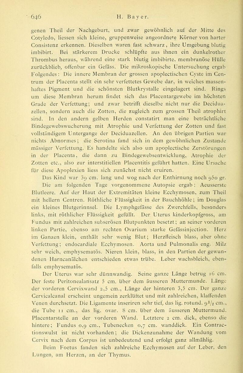 genen Theil der Nachgeburt, und zwar gewöhnlich auf der Mitte des Cotyledo, Hessen sich kleine, gruppenweise angeordnete Körner von harter Consistenz erkennen. Dieselben waren fast schwarz, ihre Umgebung blutig imbibirt. Bei stärkerem Drucke schlüpfte aus ihnen ein dunkelrother Thrombus heraus, während eine stark blutig imbibirte, membranöse Hülle zurückblieb, offenbar ein Gefäss. Die mikroskopische Untersuchung ergab Folgendes: Die innere Membran der grossen apoplectischen Cyste im Cen- trum der Placenta stellt ein sehr verfettetes Gewebe dar, in weiches massen- haftes Pigment und die schönsten Blutkrystalle eingelagert sind. Rings um diese Membran herum findet sich das Placentargewebe im höchsten Grade der Verfettung; und zwar betrifft dieselbe nicht nur die Decidua- zellen, sondern auch die Zotten, die zugleich zum grossen Theil atrophirt sind. In den andern gelben Herden constatirt man eine beträchtliche Bindegewebswucherung mit Atrophie und Verfettung der Zotten und fast vollständigem Untergange der Deciduazellen. An den übrigen Partien war nichts Abnormes; die Serotina fand sich in dem gewöhnlichen Zustande massiger Verfettung. Es handelte sich also um apoplectische Zerstörungen in der Placenta, die dann zu Bindegewebsentwicklung, Atrophie der Zotten etc., also zur interstitiellen Placentitis geführt hatten. Eine Ursache für diese Apoplexien liess sich zunächst nicht eruiren. Das Kind war 3g cm. lang und wog nach der Enthirnung noch 950 gr. Die am folgenden Tage vorgenommene Autopsie ergab : Aeusserste Blutleere. Auf der Haut der Extremitäten kleine Ecchymosen, zum Theil mit hellem Centren. Röthliche Flüssigkeit in der Bauchhöhle; im Douglas ein kleines Blutgerinnsel. Die Lymphgefässe des Zwerchfells, besonders links, mit röthlicher Flüssigkeit gefüllt. Der Uterus kinderkopfgross, am Fundus mit zahlreichen subserösen Blutpunkten besetzt; an seiner vorderen linken Partie, ebenso am rechten Ovarium starke Gefässinjection. Herz im Ganzen klein, enthält sehr wenig Blut; Herzfieisch blass, aber ohne Verfettung; endocardiale Ecchymosen. Aorta und Pulmonalis eng. Milz sehr weich, emphysematös. Nieren klein, blass, in den Partien der gewun- denen Harncanälchen entschieden etwas trübe. Leber wachsbleich, eben- falls emphysematös. Der Uterus war sehr dünnwandig. Seine ganze Länge betrug 16 cm. Der feste Peritonealansatz 5 cm. über dem äusseren Muttermunde. Länge der vorderen Cervixwand 2,5 cm., Länge der hinteren 3,5 cm. Der ganze Cervicalcanal erscheint ungemein zerklüftet und mit zahlreichen, klaffenden Venen durchsetzt. Die Ligamente inseriren sehr tief, das lig. rotund. 9V2 cm., die Tube 11 cm., das lig. Ovar. 8 cm. über dem äusseren Muttermund. Placentarstelle an der vorderen Wand. Letztere 2 cm. dick, ebenso die hintere; Fundus 0,9 cm., Tubenecken 0,7 cm. wanddick. Ein Contrac- tionswulst ist nicht vorhanden; die Dickenzunahme der Wandung vom Cervix nach dem Corpus ist unbedeutend und erfolgt ganz allmählig. Beim Foetus fanden sich zahlreiche Ecchymosen auf der Leber, den Lungen, am Herzen, an der Thymus.