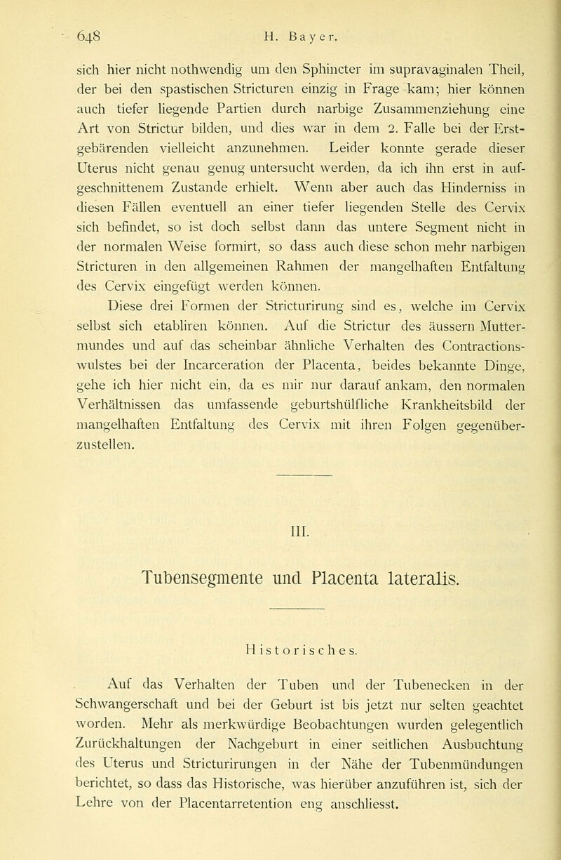 sich hier nicht nothwendig um den Sphincter im supravaginalen Theil, der bei den spastischen Stricturen einzig in Frage kam; hier können auch tiefer liegende Partien durch narbige Zusammenziehung eine Art von Strictur bilden, und dies war in dem 2. Falle bei der Erst- gebärenden vielleicht anzunehmen. Leider konnte gerade dieser Uterus nicht genau genug untersucht werden, da ich ihn erst in auf- geschnittenem Zustande erhielt. Wenn aber auch das Hinderniss in diesen Fällen eventuell an einer tiefer liegenden Stelle des Cervix sich befindet, so ist doch selbst dann das untere Segment nicht in der normalen Weise formirt, so dass auch diese schon mehr narbigen Stricturen in den allgemeinen Rahmen der mangelhaften Entfaltung des Cervix eingefügt werden können. Diese drei Formen der Stricturirung sind es, welche im Cervix selbst sich etabliren können. Auf die Strictur des äussern Mutter- mundes und auf das scheinbar ähnliche Verhalten des Contractions- wulstes bei der Incarceration der Placenta, beides bekannte Dinge, gehe ich hier nicht ein, da es mir nur darauf ankam, den normalen Verhältnissen das umfassende geburtshilfliche Krankheitsbild der mangelhaften Entfaltung des Cervix mit ihren Folgen gegenüber- zustellen. III. Tubensegmente und Placenta lateralis. Historisches. Auf das Verhalten der Tuben und der Tubenecken in der Schwangerschaft und bei der Geburt ist bis jetzt nur selten geachtet worden. Mehr als merkwürdige Beobachtungen wurden gelegentlich Zurückhaltungen der Nachgeburt in einer seitlichen Ausbuchtung des Uterus und Stricturirungen in der Nähe der Tubenmündungen berichtet, so dass das Historische, was hierüber anzuführen ist, sich der Lehre von der Placentarretention eng anschliesst.