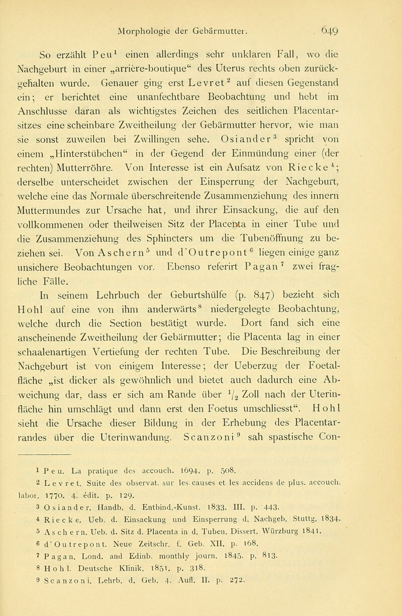 So erzählt Peu1 einen allerdings sehr unklaren Fall, wo die Nachgeburt in einer „arriere-boutique des Uterus rechts oben zurück- gehalten wurde. Genauer ging erstLevret2 auf diesen Gegenstand ein; er berichtet eine unanfechtbare Beobachtung und hebt im Anschlüsse daran als wichtigstes Zeichen des seitlichen Placentar- sitzes eine scheinbare Zweitheilung der Gebärmutter hervor, wie man sie sonst zuweilen bei Zwillingen sehe. Oslander3 spricht von einem „Hinterstübchen jn c|er Gegend der Einmündung einer (der rechten) Mutterröhre. Von Interesse ist ein Aufsatz von Riecke4; derselbe unterscheidet zwischen der Einsperrung der Nachgeburt, welche eine das Normale überschreitende Zusammenziehung des innern Muttermundes zur Ursache hat, und ihrer Einsackung, die auf den vollkommenen oder theilweisen Sitz der Placerrta in einer Tube und die Zusammenziehung des Sphincters um die Tubenöffnung zu be- ziehen sei. Von Aschern5 und d'Outrepont0 liegen einige ganz unsichere Beobachtungen vor. Ebenso referirt Pagan7 zwei frag- liche Fälle. In seinem Lehrbuch der Geburtshülfe (p. 847) bezieht sich Hohl auf eine von ihm anderwärts8 niedergelegte Beobachtung, welche durch die Section bestätigt wurde. Dort fand sich eine anscheinende Zweitheilung der Gebärmutter; die Placenta lag in einer schaalenartigen Vertiefung der rechten Tube. Die Beschreibung der Nachgeburt ist von einigem Interesse; der Ueberzug der Foetal- fläche „ist dicker als gewöhnlich und bietet auch dadurch eine Ab- weichung dar, dass er sich am Rande über 1/2 Zoll nach der Uterin- fläche hin umschlägt und dann erst den Foetus umschliesst. Hohl sieht die Ursache dieser Bildung in der Erhebung des Placentar- randes über die Uterinwandung. Scanzoni9 sah spastische Con- 1 P e u. La pratique des accouch. 1694. p. 508. 2 Levret. Suite des observat. sur les.causes et les accidens de plus, accouch. labor. 1770. 4. edit. p. 129. 3 Oslander. Handb. d. Entbind.-Kunst. 1833. III. p. 443. 4 Riecke. Ueb. d. Einsackung und Einsperrung d. Nachgeb. Stuttg. 1834. 5 Aschern. Ueb. d. Sitz d. Placenta in d. Tuben. Dissert. Würzburg 1841. 6 d'Outrepont. Neue Zeitschr. f. Geb. XII. p. t68. 7 Pagan. Lond. and Edinb. monthly journ. 1845. p. 813. 8 Hohl. Deutsche Klinik. 1851. p. 318. 9 Scanzoni. Lehrb. d. Geb. 4. Aufl. IL p. 272.