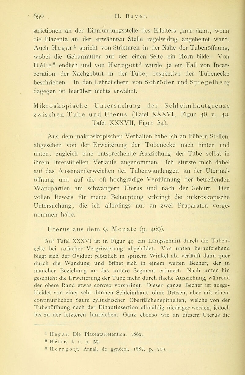 strictionen an der Einmündungsstelle des Eileiters „nur dann, wenn die Placenta an der erwähnten Stelle regelwidrig angeheftet war. Auch He gar1 spricht von Stricturen in der Nähe der Tubenöffnung, wobei die Gebärmutter auf der einen Seite ein Hörn bilde. Von Helie2 endlich und von Herrgott3 wurde je ein Fall von Incar- ceration der Nachgeburt in der Tube, respective der Tubenecke beschrieben. In den Lehrbüchern von Schröder und Spiegelberg dagegen ist hierüber nichts erwähnt. Mikroskopische Untersuchung der Schleimhautgrenze zwischen Tube und Uterus (Tafel XXXVI, Figur 48 u. 49, Tafel XXXVII, Figur 54). Aus dem makroskopischen Verhalten habe ich an frühern Stellen, abgesehen von der Erweiterung der Tubenecke nach hinten und unten, zugleich eine entsprechende Ausziehung der Tube selbst in ihrem interstitiellen Verlaufe angenommen. Ich stützte mich dabei auf das Auseinanderweichen der Tubenwandungen an der Uterinal- öffnung und auf die oft hochgradige Verdünnung der betreffenden Wandpartien am schwangern Uterus und nach der Geburt. Den vollen Beweis für meine Behauptung erbringt die mikroskopische Untersuchung, die ich allerdings nur an zwei Präparaten vorge- nommen habe. Uterus aus dem 9. Monate (p. 469). Auf Tafel XXXVI ist in Figur 49 ein Längsschnitt durch die Tuben- ecke bei iofacher' Vergrösserung abgebildet. Von unten heraufziehend biegt sich der Oviduct plötzlich in spitzem Winkel ab, verläuft dann quer durch die Wandung und öffnet sich in einem weiten Becher, der in mancher Beziehung an das untere Segment erinnert. Nach unten hin geschieht die Erweiterung der Tube mehr durch flache Ausziehung, während der obere Rand etwas convex vorspringt. Dieser ganze Becher ist ausge- kleidet von einer sehr dünnen Schleimhaut ohne Drüsen, aber mit einem continuirlichen Saum cylindrischer Oberflächenepithelien, welche von der Tubenöffnung nach der Eihautinsertion allmählig niedriger werden, jedoch bis zu der letzteren hinreichen. Ganz ebenso wie an diesem Uterus die 1 Hegar. Die Placentarretention. 1862. 2 Hei i e, 1. c. p. 59. 3 H e r r g o f t. Annal. de gynecol. 1882. p. 209.