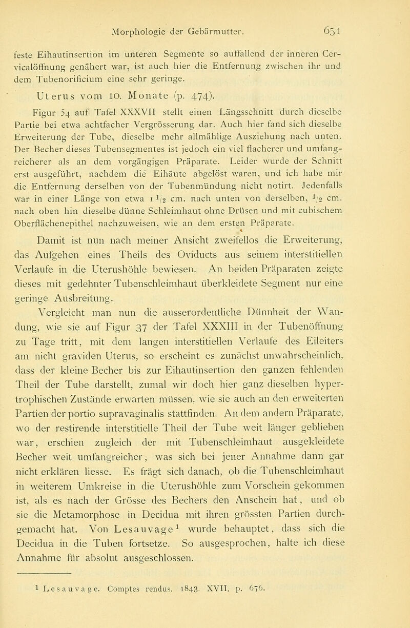 feste Eihautinsertion im unteren Segmente so auffallend der inneren Cer- vicalöffnung genähert war, ist auch hier die Entfernung zwischen ihr und dem Tubenorificium eine sehr geringe. Uterus vom 10. Monate (p. 474). Figur 54 auf Tafel XXXVII stellt einen Längsschnitt durch dieselbe Partie bei etwa achtfacher Vergrösserung dar. Auch hier fand sich dieselbe Erweiterung der Tube, dieselbe mehr allmählige Ausziehung nach unten. Der Becher dieses Tubensegmentes ist jedoch ein viel flacherer und umfang- reicherer als an dem vorgängigen Präparate. Leider wurde der Schnitt erst ausgeführt, nachdem die Eihäute abgelöst waren, und ich habe mir die Entfernung derselben von der Tubenmündung nicht notirt. Jedenfalls war in einer Länge von etwa 1 1/2 cm. nach unten von derselben, 1J2 cm. nach oben hin dieselbe dünne Schleimhaut ohne Drüsen und mit cubischem Oberflächenepithel nachzuweisen, wie an dem ersten Präparate. Damit ist nun nach meiner Ansicht zweifellos die Erweiterung, das Aufgehen eines Theils des Oviducts aus seinem interstitiellen Verlaufe in die Uterushöhle bewiesen. An beiden Präparaten zeigte dieses mit gedehnter Tubenschleimhaut überkleidete Segment nur eine geringe Ausbreitung. Vergleicht man nun die ausserordentliche Dünnheit der Wan- dung, wie sie auf Figur 37 der Tafel XXXIII in der Tubenöffnung zu Tage tritt, mit dem langen interstitiellen Verlaufe des Eileiters am nicht graviden Uterus, so erscheint es zunächst unwahrscheinlich, dass der kleine Becher bis zur Eihautinsertion den ganzen fehlenden Theil der Tube darstellt, zumal wir doch hier ganz dieselben hyper- trophischen Zustände erwarten müssen, wie sie auch an den erweiterten Partien der portio supravaginalis stattfinden. An dem andern Präparate, wo der restirende interstitielle Theil der Tube weit länger geblieben war, erschien zugleich der mit Tubenschleimhaut ausgekleidete Becher weit umfangreicher, was sich bei jener Annahme dann gar nicht erklären liesse. Es fragt sich danach, ob die Tubenschleimhaut in weiterem Umkreise in die Uterushöhle zum Vorschein gekommen ist, als es nach der Grösse des Bechers den Anschein hat, und ob sie die Metamorphose in Decidua mit ihren grössten Partien durch- gemacht hat. Von Lesauvage1 wurde behauptet, dass sich die Decidua in die Tuben fortsetze. So ausgesprochen, halte ich diese Annahme für absolut ausgeschlossen. 1 Lesauvage. Comptes rendus. 1843. XVII. p. 676.