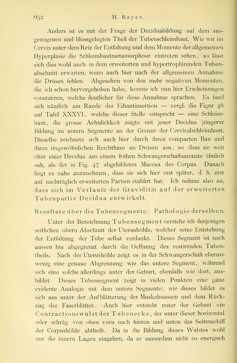 Anders ist es mit der Frage der Deciduabildimg auf dem aus- gezogenen und blossgelegten Theil der Tubenschleimhaut. Wie wir im Cervix unter dem Reiz der Entfaltung und dem Momente der allgemeinen Hyperplasie die Schleimhautmetamorphose eintreten sehen, so lässt sich dies wohl auch in dem erweiterten und hypertrophirenden Tuben- abschnitt erwarten, wenn auch hier nach der allgemeinen Annahme die Drüsen fehlen. Abgesehen von den mehr negativen Momenten, die ich schon hervorgehoben habe, konnte ich nun hier Erscheinungen constatiren, welche deutlicher für diese Annahme sprachen. Es fand sich nämlich am Rande der Eihautinsertion — vergl. die Figur 48 auf Tafel XXXVI, welche dieser Stelle entspricht — eine Schleim- haut, die grosse Aehnlichkeit zeigte mit jener Decidua jüngerer Bildung im untern Segmente an der Grenze der Cervicalschleimhaut. Dieselbe zeichnete sich auch hier durch ihren compacten Bau und ihren ungewöhnlichen Reichthum an Drüsen aus, so dass sie weit eher einer Decidua aus einem frühen Schwangerschaftsmonate ähnlich sah, als der in Fig. 47 abgebildeten Mucosa des Corpus. Danach liegt es nahe anzunehmen, dass sie sich hier erst später, d. h. erst auf nachträglich erweiterten Partien etablirt hat. Ich nehme also an, dass sich im Verlaufe der Gravidität auf der erweiterten Tubenpartie Decidua entwickelt. Resultate über die Tubensegmente. Pathologie derselben. Unter der Bezeichnung Tubensegment verstehe ich denjenigen seitlichen obern Abschnitt der Uterushöhle, welcher seine Entstehung der Entfaltung der Tube selbst verdankt. Dieses Segment ist nach aussen hin abgegrenzt durch die Oeffnung des restirenden Tuben- theils. Nach der Uterushöhle zeigt es in der Schwangerschaft ebenso- wenig eine genaue Abgrenzung wie das untere Segment, während sich eine solche allerdings unter der Geburt, ebenfalls wie dort, aus- bildet. Dieses Tubensegment zeigt in vielen Punkten eine ganz evidente Analogie mit dem untern Segmente; wie dieses bildet es sich aus unter der Aufblätterung der Muskelmassen und dem Rück- zug der Faserblätter. Auch hier entsteht unter der Geburt ein C o n t ractionswulstderT übe necke, der unter dieser horizontal oder schräg von oben vorn nach hinten und unten das Seitenschiff der Corpushöhle abtheilt. Da in die Bildung dieses Wulstes wohl nur die innern Lagen eingehen, da er ausserdem nicht so energisch