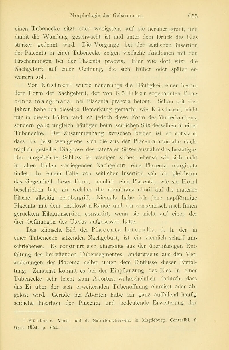 einen Tubenecke sitzt oder wenigstens auf sie herüber greift, and damit die Wandung geschwächt ist und unter dem Druck des Eies stärker gedehnt wird. Die Vorgänge bei der seitlichen Insertion der Placenta in einer Tubenecke zeigen vielfache Analogien mit den Erscheinungen bei der Placenta praevia. Hier wie dort sitzt die Nachgeburt auf einer Oeffnung, die sich früher oder später er- weitern soll. Von Küstner1 wurde neuerdings die Häufigkeit einer beson- dern Form der Nachgeburt, der von K ö 11 i k e r sogenannten Pla- centa marginata, bei Placenta praevia betont. Schon seit vier Jahren habe ich dieselbe Bemerkung gemacht wie Küstner; nicht nur in diesen Fällen fand ich jedoch diese Form des Mutterkuchens, sondern ganz ungleich häufiger beim seitlichen Sitz desselben in einer Tubenecke. Der Zusammenhang zwischen beiden ist so constant, dass bis jetzt wenigstens sich die aus der Placentaranomalie nach- träglich gestellte Diagnose des lateralen Sitzes ausnahmslos bestätigte. Der umgekehrte Schluss ist weniger sicher, ebenso wie sich nicht in allen Fällen vorliegender Nachgeburt eine Placenta marginata findet. In einem Falle von seitlicher Insertion sah ich gleichsam das Gegentheil dieser Form, nämlich eine Placenta, wie sie Hohl beschrieben hat, an welcher die membrana chorii auf die materne Fläche allseitig herübergriff. Niemals habe ich jene napfförmige Placenta mit dem entblössten Rande und der concentrisch nach Innen gerückten Eihautinsertion constatirt, wenn sie nicht auf einer der drei Oeffnungen des Uterus aufgesessen hatte. Das klinische Bild der Placenta lateralis, d. h. der in einer Tubenecke sitzenden Nachgeburt, ist ein ziemlich scharf um- schriebenes. Es construirt sich einerseits aus der übermässigen Ent- faltung des betreffenden Tubensegmentes, andererseits aus den Ver- änderungen der Placenta selbst unter dem Einflüsse dieser Entfal- tung. Zunächst kommt es bei der Einpflanzung des Eies in einer Tubenecke sehr leicht zum Abortus, wahrscheinlich dadurch, dass das Ei über der sich erweiternden Tubenöffnung einreisst oder ab- gelöst wird. Gerade bei Aborten habe ich ganz auffallend häufig seitliche Insertion der Placenta und bedeutende Erweiterung der 1 Küstner. Vortr. auf d. Naturforschervers, in Magdeburg. Centralbl. f. Gyn. 1884. p. 664.