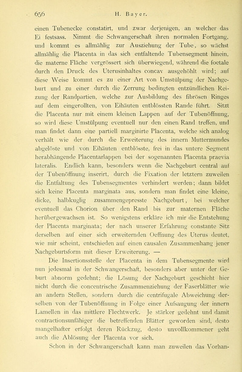 einen Tubenecke constatirt, und zwar derjenigen, an welcher das Ei festsass. Nimmt die Schwangerschaft ihren normalen Fortgang, und kommt es allmählig zur Ausziehung der Tube, so wächst allmählig die Placenta in das sich entfaltende Tubensegment hinein, die materne Fläche vergrössert sich überwiegend, während die foetale durch den Druck des Uterusinhaltes concav ausgehöhlt wird; auf diese Weise kommt es zu einer Art von Umstülpüng der Nachge- burt und zu einer durch die Zerrung bedingten entzündlichen Rei- zung der Randpartien, welche zur Ausbildung des fibrösen Ringes auf dem eingerollten, von Eihäuten entblössten Rande führt. Sitzt die Placenta nur mit einem kleinen Lappen auf der Tubenöffnung, so wird diese Umstülpung eventuell nur den einen Rand treffen, und man findet dann eine partiell marginirte Placenta, welche sich analog verhält wie der durch die Erweiterung des innern Muttermundes abgelöste und von Eihäuten entblösste, frei in das untere Segment herabhängende Placentarlappen bei der sogenannten Placenta praevia lateralis. Endlich kann, besonders wenn die Nachgeburt central auf der Tubenöffnung inserirt, durch die Fixation der letztern zuweilen die Entfaltung des Tubensegmentes verhindert werden; dann bildet sich keine Placenta marginata aus, sondern man findet eine kleine, dicke, halbkuglig zusammengepresste Nachgeburt, bei welcher eventuell das Chorion über den Rand bis zur maternen Fläche herübergewachsen ist. So wenigstens erkläre ich mir die Entstehung der Placenta marginata; der nach unserer Erfahrung constante Sitz derselben auf einer sich erweiternden Oeffnung des Uterus deutet, wie mir scheint, entschieden auf einen causalen Zusammenhang jener Nachgeburtsform mit dieser Erweiterung. — Die Insertionsstelle der Placenta in dem Tubensegmente wird nun jedesmal in der Schwangerschaft, besonders aber unter der Ge- burt abnorm gedehnt; die Lösung der Nachgeburt geschieht hier nicht durch die concentrische Zusammenziehung der Faserblätter wie an andern Stellen, sondern durch die centrifugale Abweichung der- selben von der Tubenöffnung in Folge einer Aufsaugung der innern Lamellen in das mittlere Flechtwerk. Je stärker gedehnt und damit contractionsunfähiger die betreffenden Blätter geworden sind, desto mangelhafter erfolgt deren Rückzug, desto unvollkommener geht auch die Ablösung der Placenta vor sich. Schon in der Schwangerschaft kann man zuweilen das Vorhan-
