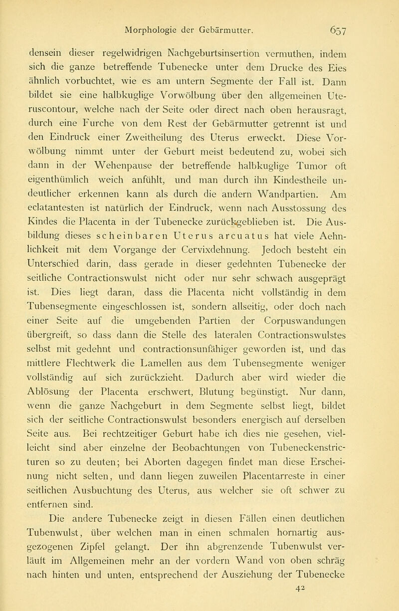 densein dieser regelwidrigen Nachgeburtsinsertion vermuthen, indem sich die ganze betreffende Tubenecke unter dem Drucke des Eies ähnlich vorbuchtet, wie es am untern Segmente der Fall ist. Dann bildet sie eine halbkuglige Vorwölbung über den allgemeinen Ute- ruscontour, welche nach der Seite oder direct nach oben herausragt, durch eine Furche von dem Rest der Gebärmutter getrennt ist und den Eindruck einer Zweitheilung des Uterus erweckt. Diese Vor- wölbung nimmt unter der Geburt meist bedeutend zu, wobei sich dann in der Wehenpause der betreffende halbkuglige Tumor oft eigentümlich weich anfühlt, und man durch ihn Kindestheile un- deutlicher erkennen kann als durch die andern Wandpartien. Am eclatantesten ist natürlich der Eindruck, wenn nach Ausstossung des Kindes die Placenta in der Tubenecke zurückgeblieben ist. Die Aus- bildung dieses scheinbaren Uterus arcuatus hat viele Aehn- lichkeit mit dem Vorgange der Cervixdehnung. Jedoch besteht ein Unterschied darin, dass gerade in dieser gedehnten Tubenecke der seitliche Contractionswulst nicht oder nur sehr schwach ausgeprägt ist. Dies liegt daran, dass die Placenta nicht vollständig in dem Tubensegmente eingeschlossen ist, sondern allseitig, oder doch nach einer Seite auf die umgebenden Partien der Corpuswandungen übergreift, so dass dann die Stelle des lateralen Contractionswulstes selbst mit gedehnt und contractionsunfähiger geworden ist, und das mittlere Flechtwerk die Lamellen aus dem Tubensegmente weniger vollständig auf sich zurückzieht. Dadurch aber wird wieder die Ablösung der Placenta erschwert, Blutung begünstigt. Nur dann, wenn die ganze Nachgeburt in dem Segmente selbst liegt, bildet sich der seitliche Contractionswulst besonders energisch auf derselben Seite aus. Bei rechtzeitiger Geburt habe ich dies nie gesehen, viel- leicht sind aber einzelne der Beobachtungen von Tubeneckenstric- turen so zu deuten; bei Aborten dagegen findet man diese Erschei- nung nicht selten, und dann liegen zuweilen Piacentarreste in einer seitlichen Ausbuchtung des Uterus, aus welcher sie oft schwer zu entfernen sind. Die andere Tubenecke zeigt in diesen Fällen einen deutlichen Tubenwulst, über welchen man in einen schmalen hornartig aus- gezogenen Zipfel gelangt. Der ihn abgrenzende Tubenwulst ver- läuft im Allgemeinen mehr an der vordem Wand von oben schräg nach hinten und unten, entsprechend der Ausziehung der Tubenecke 42
