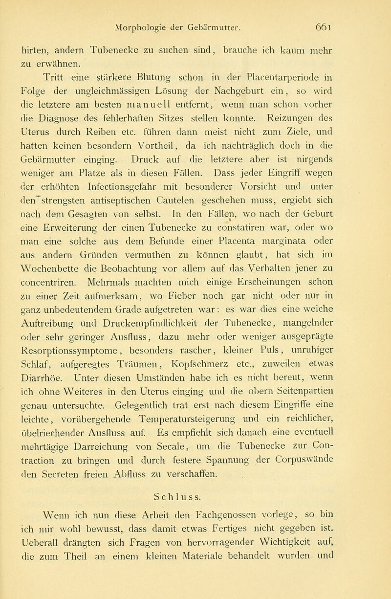 hirten, andern Tubenecke zu suchen sind, brauche ich kaum mehr zu erwähnen. Tritt eine stärkere Blutung schon in der Placentarperiode in Folge der ungleichmässigen Lösung der Nachgeburt ein, so wird die letztere am besten manuell entfernt, wenn man schon vorher die Diagnose des fehlerhaften Sitzes stellen konnte. Reizungen des Uterus durch Reiben etc. führen dann meist nicht zum Ziele, und hatten keinen besondern Vortheil, da ich nachträglich doch in die Gebärmutter einging. Druck auf die letztere aber ist nirgends weniger am Platze als in diesen Fällen. Dass jeder Eingriff wegen der erhöhten Infectionsgefahr mit besonderer Vorsicht und unter den^strengsten antiseptischen Cautelen geschehen muss, ergiebt sich nach dem Gesagten von selbst. In den Fällen, wo nach der Geburt eine Erweiterung der einen Tubenecke zu constatiren war, oder wo man eine solche aus dem Befunde einer Placenta marginata oder aus andern Gründen vermuthen zu können glaubt, hat sich im Wochenbette die Beobachtung vor allem auf das Verhalten jener zu concentriren. Mehrmals machten mich einige Erscheinungen schon zu einer Zeit aufmerksam, wo Fieber noch gar nicht oder nur in ganz unbedeutendem Grade aufgetreten war: es war dies eine weiche Auftreibung und Druckempfindlichkeit der Tubenecke, mangelnder oder sehr geringer Ausfluss, dazu mehr oder weniger ausgeprägte Resorptionssymptome, besonders rascher, kleiner Puls, unruhiger Schlaf, aufgeregtes Träumen, Kopfschmerz etc., zuweilen etwas Diarrhöe. Unter diesen Umständen habe ich es nicht bereut, wenn ich ohne Weiteres in den Uterus einging und die obern Seitenpartien genau untersuchte. Gelegentlich trat erst nach diesem Eingriffe eine leichte, vorübergehende Temperatursteigerung und ein reichlicher, übelriechender Ausfluss auf. Es empfiehlt sich danach eine eventuell mehrtägige Darreichung von Seeale, um die Tubenecke zur Con- traction zu bringen und durch festere Spannung der Corpuswände den Secreten freien Abfluss zu verschaffen. S c h 1 u s s. Wenn ich nun diese Arbeit den Fachgenossen vorlege, so bin ich mir Avohl bewusst, dass damit etwas Fertiges nicht gegeben ist. Ueberall drängten sich Fragen von hervorragender Wichtigkeit auf, die zum Theil an einem kleinen Materiale behandelt wurden und