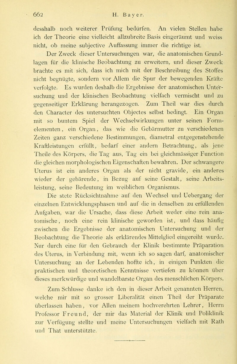 desshalb noch weiterer Prüfung bedürfen. An vielen Stellen habe ich der Theorie eine vielleicht allzubreite Basis eingeräumt und weiss nicht, ob meine subjective Auffassung immer die richtige ist. Der Zweck dieser Untersuchungen war, die anatomischen Grund- lagen für die klinische Beobachtung zu erweitern, und dieser Zweck brachte es mit sich, dass ich mich mit der Beschreibung des Stoffes nicht begnügte, sondern vor Allem die Spur der bewegenden Kräfte verfolgte. Es wurden deshalb die Ergebnisse der anatomischen Unter- suchung und der klinischen Beobachtung vielfach vermischt und zu gegenseitiger Erklärung herangezogen. Zum Theil war dies durch den Character des untersuchten Objectes selbst bedingt. Ein Organ mit so buntem Spiel der Wechselwirkungen unter seinen Form- elementen , ein Organ, das wie die Gebärmutter zu verschiedenen Zeiten ganz verschiedene Bestimmungen, diametral entgegenstehende Kraftleistungen erfüllt, bedarf einer andern Betrachtung, als jene Theile des Körpers, die Tag aus, Tag ein bei gleichmässiger Function die gleichen morphologischen Eigenschaften bewahren. Der schwangere Uterus ist ein anderes Organ als der nicht gravide, ein anderes wieder der gebärende, in Bezug auf seine Gestalt, seine Arbeits- leistung, seine Bedeutung im weiblichen Organismus. Die stete Rücksichtnahme auf den Wechsel und Uebergang der einzelnen Entwicklungsphasen und auf die in denselben zu erfüllenden Aufgaben, war die Ursache, dass diese Arbeit weder eine rein ana- tomische , noch eine rein klinische geworden ist, und dass häufig zwischen die Ergebnisse der anatomischen Untersuchung und der Beobachtung die Theorie als erklärendes Mittelglied eingereiht wurde. Nur durch eine für den Gebrauch der Klinik bestimmte Präparation des Uterus, in Verbindung mit, wenn ich so sagen darf, anatomischer Untersuchung an der Lebenden hoffte ich, in einigen Punkten die praktischen und theoretischen Kenntnisse vertiefen zu können über dieses merkwürdige und wandelbarste Organ des menschlichen Körpers. Zum Schlüsse danke ich den in dieser Arbeit genannten Herren, welche mir mit so grosser Liberalität einen Theil der Präparate überlassen haben, vor Allen meinem hochverehrten Lehrer, Herrn Professor Freund, der mir das Material der Klinik und Poliklinik zur Verfügung stellte und meine Untersuchungen vielfach mit Rath und That unterstützte.