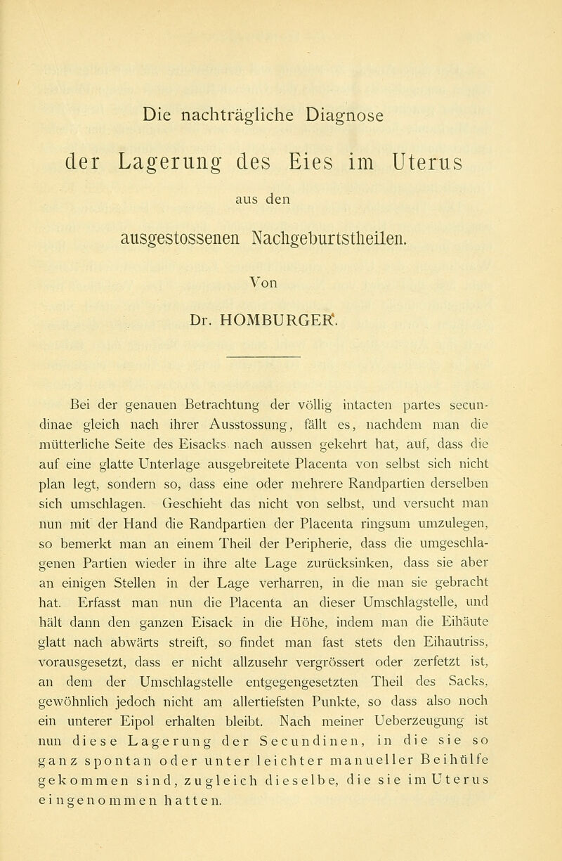 Die nachträgliche Diagnose der Lagerung des Eies im Uterus aus den ausgestossenen Nacligehurtstlieilen. Von Dr. HOMBURGER*. Bei der genauen Betrachtung der völlig intacten partes secun- dinae gleich nach ihrer Ausstossung, fällt es, nachdem man die mütterliche Seite des Eisacks nach aussen gekehrt hat, auf, dass die auf eine glatte Unterlage ausgebreitete Placenta von selbst sich nicht plan legt, sondern so, dass eine oder mehrere Randpartien derselben sich umschlagen. Geschieht das nicht von selbst, und versucht man nun mit der Hand die Randpartien der Placenta ringsum umzulegen, so bemerkt man an einem Theil der Peripherie, dass die umgeschla- genen Partien wieder in ihre alte Lage zurücksinken, dass sie aber an einigen Stellen in der Lage verharren, in die man sie gebracht hat. Erfasst man nun die Placenta an dieser Umschlagstelle, und hält dann den ganzen Eisack in die Höhe, indem man die Eihäute glatt nach abwärts streift, so findet man fast stets den Eihautriss, vorausgesetzt, dass er nicht allzusehr vergrössert oder zerfetzt ist, an dem der Umschlagstelle entgegengesetzten Theil des Sacks, gewöhnlich jedoch nicht am allertiefsten Punkte, so dass also noch ein unterer Eipol erhalten bleibt. Nach meiner Ueberzeugung ist nun diese Lagerung der Secundinen, in die sie so ganz spontan oder unter leichter manueller B e i h ü 1 f e gekommen sind, zugleich dieselbe, die sie im Uterus eingenommen hatte n.