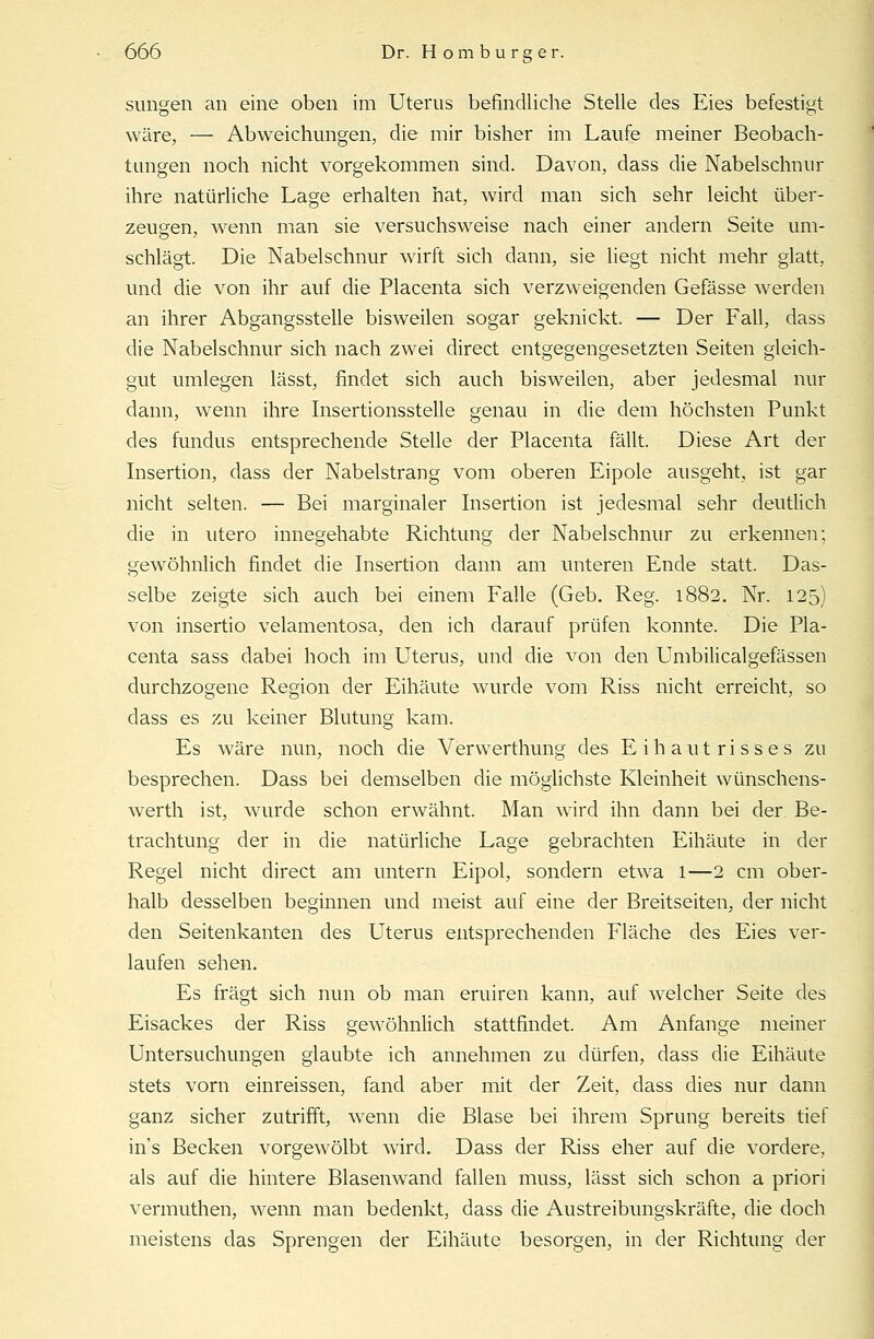 sungen an eine oben im Uterus befindliche Stelle des Eies befestigt wäre, — Abweichungen, die mir bisher im Laufe meiner Beobach- tungen noch nicht vorgekommen sind. Davon, dass die Nabelschnur ihre natürliche Lage erhalten hat, wird man sich sehr leicht über- zeugen, wenn man sie versuchsweise nach einer andern Seite um- schlägt. Die Nabelschnur wirft sich dann, sie liegt nicht mehr glatt, und die von ihr auf die Placenta sich verzweigenden Gefässe werden an ihrer Abgangsstelle bisweilen sogar geknickt. — Der Fall, dass die Nabelschnur sich nach zwei direct entgegengesetzten Seiten gleich- gut umlegen lässt, findet sich auch bisweilen, aber jedesmal nur dann, wenn ihre Insertionsstelle genau in die dem höchsten Punkt des fundus entsprechende Stelle der Placenta fällt. Diese Art der Insertion, dass der Nabelstrang vom oberen Eipole ausgeht, ist gar nicht selten. — Bei marginaler Insertion ist jedesmal sehr deutlich die in utero innegehabte Richtung der Nabelschnur zu erkennen; gewöhnlich findet die Insertion dann am unteren Ende statt. Das- selbe zeigte sich auch bei einem Falle (Geb. Reg. 1882. Nr. 125) von insertio velamentosa, den ich darauf prüfen konnte. Die Pla- centa sass dabei hoch im Uterus, und die von den Umbilicalgefässen durchzogene Region der Eihäute wurde vom Riss nicht erreicht, so dass es zu keiner Blutung kam. Es wäre nun, noch die Verwerthung des Eihautrisses zu besprechen. Dass bei demselben die möglichste Kleinheit wünschens- werth ist, wurde schon erwähnt. Man wird ihn dann bei der Be- trachtung der in die natürliche Lage gebrachten Eihäute in der Regel nicht direct am untern Eipol, sondern etwa l—2 cm ober- halb desselben beginnen und meist auf eine der Breitseiten, der nicht den Seitenkanten des Uterus entsprechenden Fläche des Eies ver- laufen sehen. Es fragt sich nun ob man eruiren kann, auf welcher Seite des Eisackes der Riss gewöhnlich stattfindet. Am Anfange meiner Untersuchungen glaubte ich annehmen zu dürfen, dass die Eihäute stets vorn einreissen, fand aber mit der Zeit, dass dies nur dann ganz sicher zutrifft, wenn die Blase bei ihrem Sprung bereits tief ins Becken vorgewölbt wird. Dass der Riss eher auf die vordere, als auf die hintere Blasenwand fallen muss, lässt sich schon a priori vermuthen, wenn man bedenkt, dass die Austreibungskräfte, die doch meistens das Sprengen der Eihäute besorgen, in der Richtung der