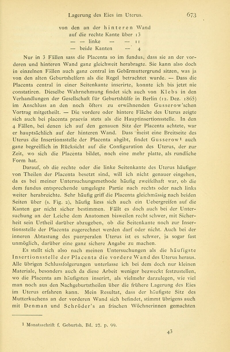 von den an der hinteren Wand auf die rechte Kante über 13 — — linke — — 11 — beide Kanten — 4 Nur in 3 Fällen sass die Placenta so im fundus, dass sie an der vor- deren und hinteren Wand ganz gleichweit herabragte. Sie kann also doch in einzelnen Fällen auch ganz central im Gebärmuttergrund sitzen, was ja von den alten Geburtshelfern als die Regel betrachtet wurde. — Dass die Placenta central in einer Seitenkante inserirte, konnte ich bis jetzt nie constatiren. Dieselbe Wahrnehmung findet sich auch von Klebs in den Verhandlungen der Gesellschaft für Geburtshülfe in Berlin (12. Dez. 1865) im Anschluss an den noch öfters zu erwähnenden Gusserow'schen Vortrag mitgetheilt. — Die vordere oder hintere Fläche des Uterus zeigte sich auch bei placenta praevia stets als die Hauptinsertionsstelle. In den 4 Fällen, bei denen ich auf den genauen Sitz der Placenta achtete, war er hauptsächlich auf der hinteren Wand. Dass meist eine Breitseite des Uterus die Insertionsstelle der Placenta abgibt, findet Gusserow1 auch ganz begreiflich in Rücksicht auf die Configuration des Uterus, der zur Zeit, wo sich die Placenta bildet, noch eine mehr platte, als rundliche Form hat. Darauf, ob die rechte oder die linke Seitenkante des Uterus häufiger, von Theilen der Placenta besetzt sind, will ich nicht genauer eingehen, da es bei meiner Untersuchungsmethode häufig zweifelhaft war, ob die dem fundus entsprechende umgelegte Partie nach rechts oder nach links weiter herabreichte. Sehr häufig griff die Placenta gleichmässig nach beiden Seiten über (s. Fig. 2), häufig Hess sich auch ein Uebergreifen auf die Kanten gar nicht sicher bestimmen. Fällt es doch auch bei der Unter- suchung an der Leiche dem Anatomen bisweilen recht schwer, mit Sicher- heit sein Urtheil darüber abzugeben, ob die Seitenkante noch zur Inser- tionsstelle der Placenta zugerechnet werden darf oder nicht. Auch bei der inneren Abtastung des puerperalen Uterus ist es schwer, ja sogar fast unmöglich, darüber eine ganz sichere Angabe zu machen. Es stellt sich also nach meinen Untersuchungen als die häufigste Insertionsstelle der Placenta die vordere Wand des Uterus heraus. Alle übrigen Schlussfolgerungen unterlasse ich bei dem doch nur kleinen Materiale, besonders auch da diese Arbeit weniger bezweckt festzustellen, wo die Placenta am häufigsten inserirt, als vielmehr darzulegen, wie viel man noch aus den Nachgeburtstheilen über die frühere Lagerung des Eies im Uterus erfahren kann. Mein Resultat, dass der häufigste Sitz des Mutterkuchens an der vorderen Wand sich befindet, stimmt übrigens auch mit Denman und Schröder's an frischen Wöchnerinnen gemachten 1 Monatsschrift f. Geburtsh. Bd. 27. p. 99. 43