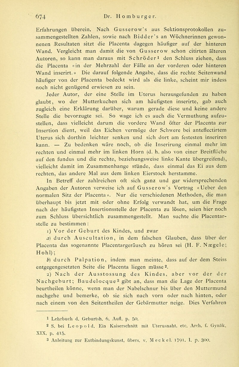 Erfahrungen überein. Nach Gusserow's aus Sektionsprotokollen zu- sammengestellten Zahlen, sowie nach Bidder's an Wöchnerinnen gewon- nenen Resultaten sitzt die Placenta dagegen häufiger auf der hinteren Wand. Vergleicht man damit die von Gusserow schon citirten älteren Autoren, so kann man daraus mit Schröder1 den Schluss ziehen, dass die Placenta «in der Mehrzahl der Fälle an der vorderen oder hinteren Wand inserirt.» Die darauf folgende Angabe, dass die rechte Seitenwand häufiger von der Placenta bedeckt wird als die linke, scheint mir indess noch nicht genügend erwiesen zu sein. Jeder Autor, der eine Stelle im Uterus herausgefunden zu haben glaubt, wo der Mutterkuchen sich am häufigsten inserirte, gab auch zugleich eine Erklärung darüber, warum gerade diese und keine andere Stelle die bevorzugte sei. So wage ich es auch die Vermuthung aufzu- stellen, dass vielleicht darum die vordere Wand öfter der Placenta zur Insertion dient, weil das Eichen vermöge der Schwere bei anteflectirtem Uterus sich dorthin leichter senken und sich dort am festesten inseriren kann. — Zu bedenken wäre noch, ob die Inserirung einmal mehr im rechten und einmal mehr im linken Hörn (d. h. also von einer Breitfiäche auf den fundus und die rechte, beziehungsweise linke Kante übergreifend), vielleicht damit im Zusammenhange stünde, dass einmal das Ei aus dem rechten, das andere Mal aus dem linken Eierstock herstamme. In Betreff der zahlreichen oft sich ganz und gar widersprechenden Angaben der Autoren verweise ich auf Gusserow's Vortrag « Ueber den normalen Sitz der Placenta». Nur die verschiedenen Methoden, die man überhaupt bis jetzt mit oder ohne Erfolg verwandt hat, um die Frage nach der häufigsten Insertionsstelle der Placenta zu lösen, seien hier noch zum Schluss übersichtlich zusammengestellt. Man suchte die Placentar- stelle zu bestimmen: i) Vor der Geburt des Kindes, und zwar a) durch Auscultation, in dem falschen Glauben, dass über der Placenta das sogenannte Placentargeräusch zu hören sei (H. F. Neegele; Hohl); b) durch Palpation, indem man meinte, dass auf der dem Steiss entgegengesetzten Seite die Placenta liegen müsse 2. 2) Nach der Ausstossung des Kindes, aber vor der der Nachgeburt; Baudelocque3 gibt an, dass man die Lage der Placenta beurtheilen könne, wenn man der Nabelschnur bis über den Muttermund nachgehe und bemerke, ob sie sich nach vorn oder nach hinten, oder nach einem von den Seitentheilen der Gebärmutter neige. Dies Verfahren 1 Lehrbuch d. Geburtsh. 6. Aufl. p. 50. 2 S. bei Leopold. Ein Kaiserschnitt mit Uterusnaht, etc. Arch. f. Gynäk. XIX, p. 415. 3 Anleitung zur Entbindungskunst, übers, v. Meckel. 179L I. p. 300.