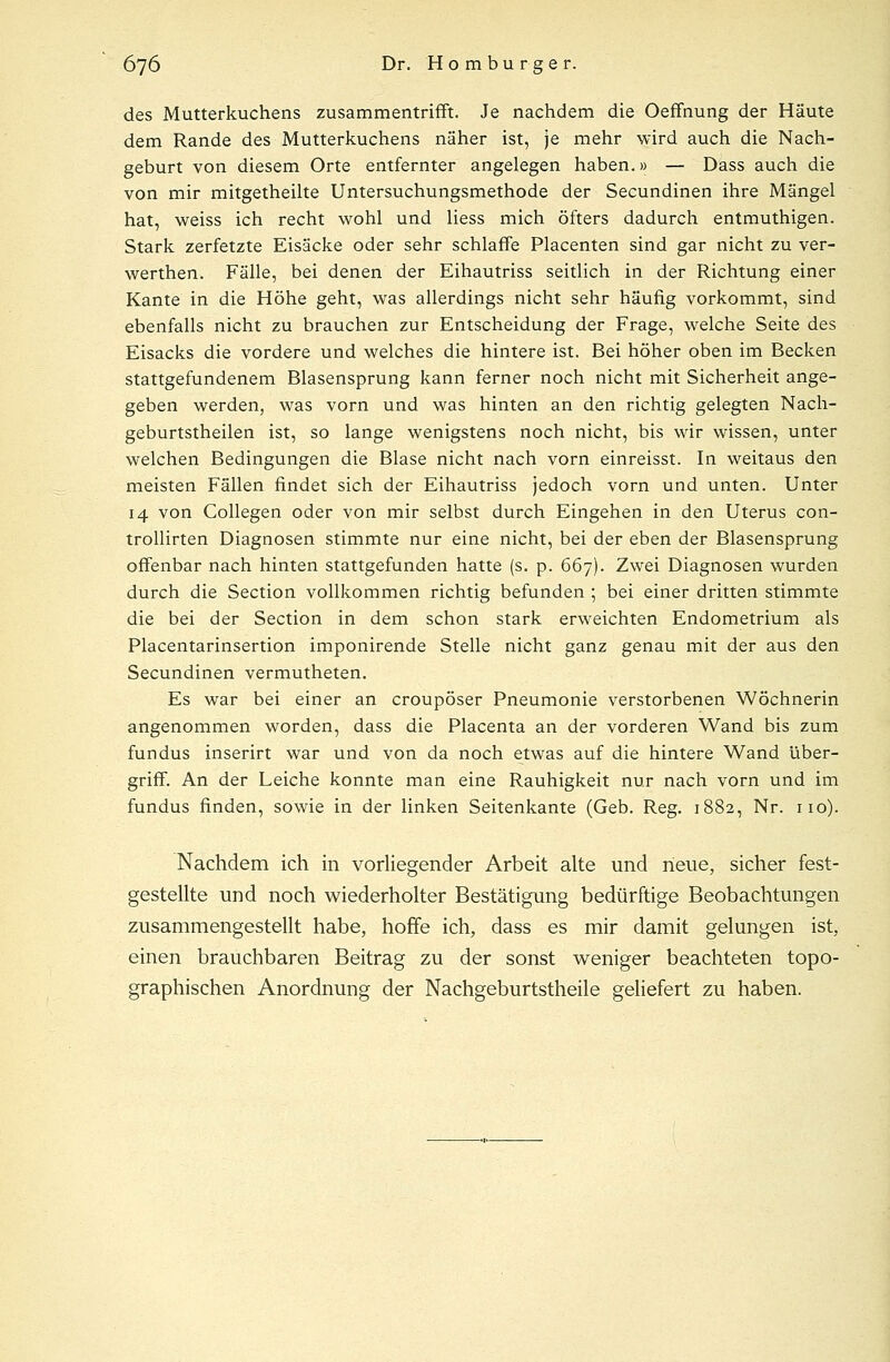 des Mutterkuchens zusammentrifft. Je nachdem die Oeffnung der Häute dem Rande des Mutterkuchens näher ist, je mehr wird auch die Nach- geburt von diesem Orte entfernter angelegen haben.» — Dass auch die von mir mitgetheilte Untersuchungsmethode der Secundinen ihre Mängel hat, weiss ich recht wohl und liess mich öfters dadurch entmuthigen. Stark zerfetzte Eisäcke oder sehr schlaffe Placenten sind gar nicht zu ver- werthen. Fälle, bei denen der Eihautriss seitlich in der Richtung einer Kante in die Höhe geht, was allerdings nicht sehr häufig vorkommt, sind ebenfalls nicht zu brauchen zur Entscheidung der Frage, welche Seite des Eisacks die vordere und welches die hintere ist. Bei höher oben im Becken stattgefundenem Blasensprung kann ferner noch nicht mit Sicherheit ange- geben werden, was vorn und was hinten an den richtig gelegten Nach- geburtstheilen ist, so lange wenigstens noch nicht, bis wir wissen, unter welchen Bedingungen die Blase nicht nach vorn einreisst. In weitaus den meisten Fällen findet sich der Eihautriss jedoch vorn und unten. Unter 14 von Collegen oder von mir selbst durch Eingehen in den Uterus con- trollirten Diagnosen stimmte nur eine nicht, bei der eben der Blasensprung offenbar nach hinten stattgefunden hatte (s. p. 667). Zwei Diagnosen wurden durch die Section vollkommen richtig befunden ; bei einer dritten stimmte die bei der Section in dem schon stark erweichten Endometrium als Placentarinsertion imponirende Stelle nicht ganz genau mit der aus den Secundinen vermutheten. Es war bei einer an croupöser Pneumonie verstorbenen Wöchnerin angenommen worden, dass die Placenta an der vorderen Wand bis zum fundus inserirt war und von da noch etwas auf die hintere Wand über- griff. An der Leiche konnte man eine Rauhigkeit nur nach vorn und im fundus finden, sowie in der linken Seitenkante (Geb. Reg. 1882, Nr. 110). Nachdem ich in vorliegender Arbeit alte und neue, sicher fest- gestellte und noch wiederholter Bestätigung bedürftige Beobachtungen zusammengestellt habe, hoffe ich, dass es mir damit gelungen ist, einen brauchbaren Beitrag zu der sonst weniger beachteten topo- graphischen Anordnung der Nachgeburtstheile geliefert zu haben.