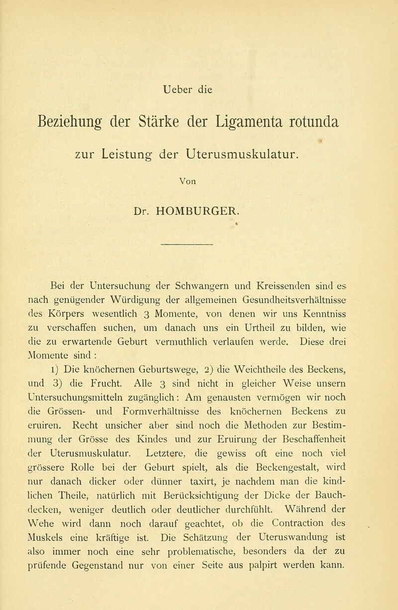 Ueber die Beziehung der Stärke der Ligamenta rotunda zur Leistung der Uterusmuskulatur. Von Dr. HOMBURGER. Bei der Untersuchung der Schwangern und Kreissenden sind es nach genügender Würdigung der allgemeinen Gesundheitsverhältnisse des Körpers wesentlich 3 Momente, von denen wir uns Kenntniss zu verschaffen suchen, um danach uns ein Urtheil zu bilden, wie die zu erwartende Geburt vermuthlich verlaufen werde. Diese drei Momente sind : l) Die knöchernen Geburtswege, 2) die Weichtheile des Beckens, und 3) die Frucht. Alle 3 sind nicht in gleicher Weise unsern Untersuchungsmitteln zugänglich: Am genausten vermögen wir noch die Grössen- und Formverhältnisse des knöchernen Beckens zu eruiren. Recht unsicher aber sind noch die Methoden zur Bestim- mung der Grösse des Kindes und zur Eruirung der Beschaffenheit der Uterusmuskulatur. Letztere, die gewiss oft eine noch viel grössere Rolle bei der Geburt spielt, als die Beckengestalt, wird nur danach dicker oder dünner taxirt, je nachdem man die kind- lichen Theile, natürlich mit Berücksichtigung der Dicke der Bauch- decken, weniger deutlich oder deutlicher durchfühlt. Während der Wehe wird dann noch darauf geachtet, ob die Contraction des Muskels eine kräftige ist. Die Schätzung der Uteruswandung ist also immer noch eine sehr problematische, besonders da der zu prüfende Gegenstand nur von einer Seite aus palpirt werden kann.
