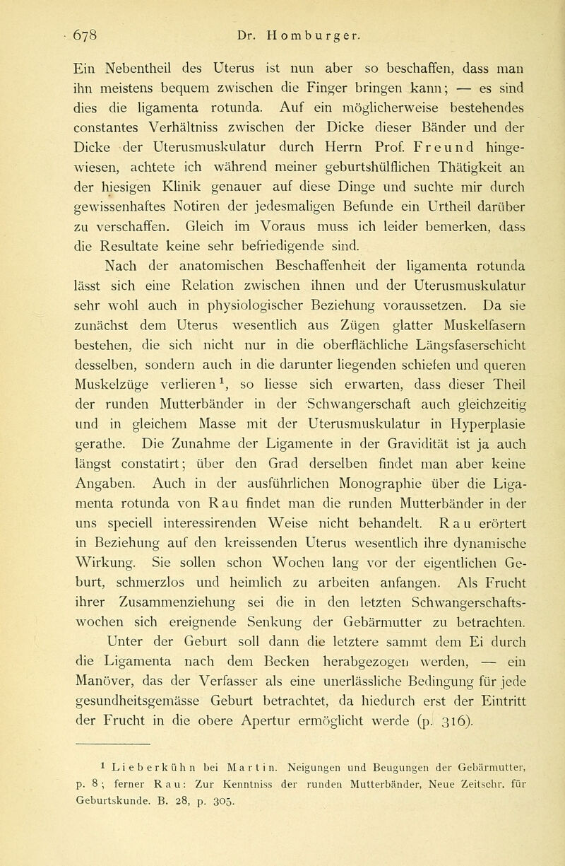 Ein Nebentheil des Uterus ist nun aber so beschaffen, dass man ihn meistens bequem zwischen die Finger bringen kann; — es sind dies die ligamenta rotunda. Auf ein möglicherweise bestehendes constantes Verhältniss zwischen der Dicke dieser Bänder und der Dicke der Uterusmuskulatur durch Herrn Prof. Freund hinge- wiesen, achtete ich während meiner geburtshülflichen Thätigkeit an der hiesigen Klinik genauer auf diese Dinge und suchte mir durch gewissenhaftes Notiren der jedesmaligen Befunde ein Urtheil darüber zu verschaffen. Gleich im Voraus muss ich leider bemerken, dass die Resultate keine sehr befriedigende sind. Nach der anatomischen Beschaffenheit der ligamenta rotunda lässt sich eine Relation zwischen ihnen und der Uterusmuskulatur sehr wohl auch in physiologischer Beziehung voraussetzen. Da sie zunächst dem Uterus wesentlich aus Zügen glatter Muskelfasern bestehen, die sich nicht nur in die oberflächliche Längsfaserschicht desselben, sondern auch in die darunter liegenden schiefen und queren Muskelzüge verlieren1, so Hesse sich erwarten, dass dieser Theil der runden Mutterbänder in der Schwangerschaft auch gleichzeitig und in gleichem Masse mit der Uterusmuskulatur in Hyperplasie gerathe. Die Zunahme der Ligamente in der Gravidität ist ja auch längst constatirt; über den Grad derselben findet man aber keine Angaben. Auch in der ausführlichen Monographie über die Liga- menta rotunda von Rau findet man die runden Mutterbänder in der uns speciell interessirenden Weise nicht behandelt. Rau erörtert in Beziehung auf den kreissenden Uterus wesentlich ihre dynamische Wirkung. Sie sollen schon Wochen lang vor der eigentlichen Ge- burt, schmerzlos und heimlich zu arbeiten anfangen. Als Frucht ihrer Zusammenziehung sei die in den letzten Schwangerschafts- wochen sich ereignende Senkung der Gebärmutter zu betrachten. Unter der Geburt soll dann die letztere sammt dem Ei durch die Ligamenta nach dem Becken herabgezogen werden, — ein Manöver, das der Verfasser als eine unerlässliche Bedingung für jede gesundheitsgemässe Geburt betrachtet, da hiedurch erst der Eintritt der Frucht in die obere Apertur ermöglicht werde (p. 316). 1 Lieberkühn bei Martin. Neigungen und Beugungen der Gebärmutter, p. 8 ; ferner Rau: Zur Kenntniss der runden Mutterbänder, Neue Zeitschr. für