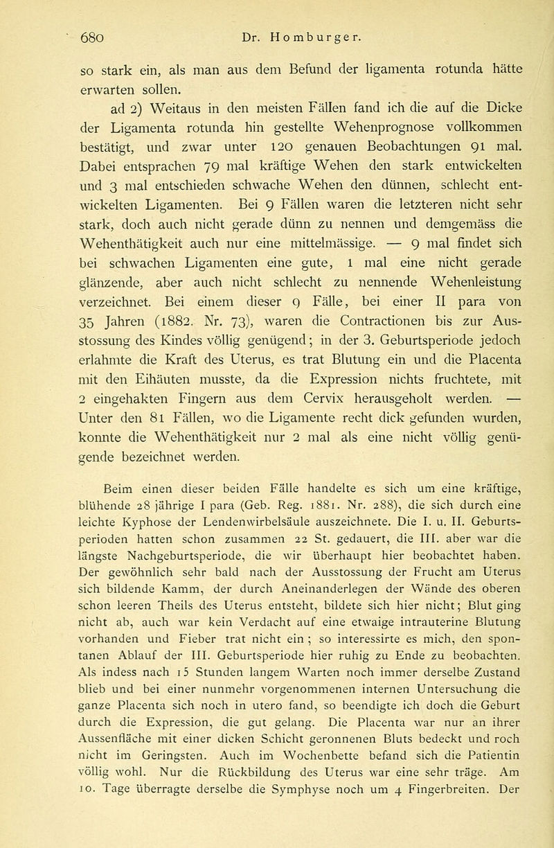 so stark ein, als man aus dem Befund der ligamenta rotunda hätte erwarten sollen. ad 2) Weitaus in den meisten Fällen fand ich die auf die Dicke der Ligamenta rotunda hin gestellte Wehenprognose vollkommen bestätigt, und zwar unter 120 genauen Beobachtungen 91 mal. Dabei entsprachen 79 mal kräftige Wehen den stark entwickelten und 3 mal entschieden schwache Wehen den dünnen, schlecht ent- wickelten Ligamenten. Bei 9 Fällen waren die letzteren nicht sehr stark, doch auch nicht gerade dünn zu nennen und demgemäss die Wehenthätigkeit auch nur eine mittelmässige. — 9 mal findet sich bei schwachen Ligamenten eine gute, l mal eine nicht gerade glänzende, aber auch nicht schlecht zu nennende Wehenleistung verzeichnet. Bei einem dieser 9 Fälle, bei einer II para von 35 Jahren (1882. Nr. 73), waren die Contractionen bis zur Aus- stossung des Kindes völlig genügend; in der 3. Geburtsperiode jedoch erlahmte die Kraft des Uterus, es trat Blutung ein und die Placenta mit den Eihäuten musste, da die Expression nichts fruchtete, mit 2 eingehakten Fingern aus dem Cervix herausgeholt werden. — Unter den 81 Fällen, wo die Ligamente recht dick gefunden wurden, konnte die Wehenthätigkeit nur 2 mal als eine nicht völlig genü- gende bezeichnet werden. Beim einen dieser beiden Fälle handelte es sich um eine kräftige, blühende 28 jährige I para (Geb. Reg. 1881. Nr. 288), die sich durch eine leichte Kyphose der Lendenwirbelsäule auszeichnete. Die I. u. II. Geburts- perioden hatten schon zusammen 22 St. gedauert, die III. aber war die längste Nachgeburtsperiode, die wir überhaupt hier beobachtet haben. Der gewöhnlich sehr bald nach der Ausstossung der Frucht am Uterus sich bildende Kamm, der durch Aneinanderlegen der Wände des oberen schon leeren Theils des Uterus entsteht, bildete sich hier nicht; Blut ging nicht ab, auch war kein Verdacht auf eine etwaige intrauterine Blutung vorhanden und Fieber trat nicht ein ; so interessirte es mich, den spon- tanen Ablauf der III. Geburtsperiode hier ruhig zu Ende zu beobachten. Als indess nach 15 Stunden langem Warten noch immer derselbe Zustand blieb und bei einer nunmehr vorgenommenen internen Untersuchung die ganze Placenta sich noch in utero fand, so beendigte ich doch die Geburt durch die Expression, die gut gelang. Die Placenta war nur an ihrer Aussenfläche mit einer dicken Schicht geronnenen Bluts bedeckt und roch nicht im Geringsten. Auch im Wochenbette befand sich die Patientin völlig wohl. Nur die Rückbildung des Uterus war eine sehr träge. Am 10. Tage überragte derselbe die Symphyse noch um 4 Fingerbreiten. Der