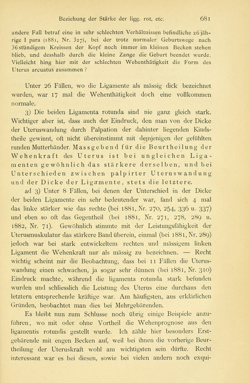 andere Fall betraf eine in sehr schlechten Verhältnissen befindliche 26 jäh- rige I para (1881, Nr. 327), bei der trotz normaler Geburtswege nach 36 stündigem Kreissen der Kopf noch immer im kleinen Becken stehen blieb, und desshalb durch die kleine Zange die Geburt beendet wurde. Vielleicht hing hier mit der schlechten Wehenthätigkeit die Form des Uterus arcuatus zusammen ? Unter 26 Fällen, wo die Ligamente als massig dick bezeichnet wurden, war 17 mal die Wehenthätigkeit doch eine vollkommen normale. 3) Die beiden Ligamenta rotunda sind nie ganz gleich stark. Wichtiger aber ist, dass auch der Eindruck, den man von der Dicke der Uteruswandung durch Palpation der dahinter liegenden Kinds- theile gewinnt, oft nicht übereinstimmt mit demjenigen der gefühlten runden Mutterbänder. Massgebend für die Beurtheilung der Wehenkraft des Uterus ist bei ungleichen Liga- menten gewöhnlich das stärkere derselben, und bei Unterschieden zwischen palpirter Uteruswandung und der Dicke der Ligamente, stets die letztere. ad 3) Unter 8 Fällen, bei denen der Unterschied in der Dicke der beiden Ligamente ein sehr bedeutender war, fand sich 4 mal das linke stärker wie das rechte (bei 1881, Nr. 270, 254, 336 u. 337) und eben so oft das Gegentheil (bei 1881, Nr. 271, 278, 289 u. 1882, Nr. 71). Gewöhnlich stimmte mit der Leistungsfähigkeit der Uterusmuskulatur das stärkere Band überein, einmal (bei 1881, Nr. 289) jedoch war bei stark entwickeltem rechten und massigem linken Ligament die Wehenkraft nur als massig zu bezeichnen. — Recht wichtig scheint mir die Beobachtung, dass bei 11 Fällen die Uterus- wandung einen schwachen, ja sogar sehr dünnen (bei 1881, Nr. 310) Eindruck machte, während die ligamenta rotunda stark befunden wurden und schliesslich die Leistung des Uterus eine durchaus den letztern entsprechende kräftige war. Am häufigsten,, aus erklärlichen Gründen, beobachtet man dies bei Mehrgebärenden. Es bleibt nun zum Schlüsse noch übrig einige Beispiele anzu- führen, wo mit oder ohne Vortheil die Wehenprognose aus den ligamentis rotundis gestellt wurde. Ich zähle hier besonders Erst- gebärende mit engen Becken auf, weil bei ihnen die vorherige Beur- theilung der Uteruskraft wohl am wichtigsten sein dürfte. Recht interessant war es bei diesen, sowie bei vielen andern noch exqui-