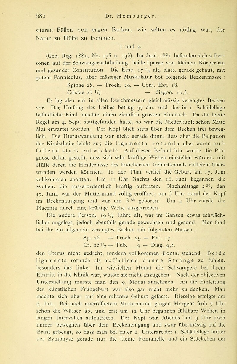 siteren Fällen von engen Becken, wie selten es nöthig war, der Natur zu Hülfe zu kommen. i und 2. (Geb. Reg. 1881, Nr. 175 u. 193). Im Juni 1881 befanden sich 2 Per- sonen auf der Schwangernabtheilung, beide I parae von kleinem Körperbau und gesunder Constitution. Die Eine, 17^2 alt, blass, gerade gebaut, mit gutem Panniculus, aber massiger Muskulatur bot folgende Beckenmasse : Spinae 25. — Troeh. 29. — Conj. Ext. 18. Cristae 27 1j^ — diagon. 10,5. Es lag also ein in allen Durchmessern gleichmässig verengtes Becken vor. Der Umfang des Leibes betrug 97 cm. und das in 1. Schädellage befindliche Kind machte einen ziemlich grossen Eindruck. Da die letzte Regel am 4. Sept. stattgefunden hatte, so war die Niederkunft schon Mitte Mai erwartet worden. Der Kopf blieb stets über dem Becken frei beweg- lich. Die Uteruswandung war nicht gerade dünn, Hess aber die Palpation der Kindstheile leicht zu; die ligamenta rotunda aber waren auf- fallend stark entwickelt. Auf diesen Befund hin wurde die Pro- gnose dahin gestellt, dass sich sehr kräftige Wehen einstellen würden, mit Hülfe deren die Hindernisse des knöchernen Geburtscanais vielleicht über- wunden werden könnten. In der That verlief die Geburt am 17. Juni vollkommen spontan. Um 11 Uhr Nachts den 16. Juni begannen die Wehen, die ausserordentlich kräftig auftraten. Nachmittags 2 30, den 17. Juni, war der Muttermund völlig eröffnet; um 3 Uhr stand der Kopf im Beckenausgang und war um 3 30 geboren. Um 4 Uhr wurde die Placenta durch eine kräftige Wehe ausgetrieben. Die andere Person, 19 ^ Jahre alt, war im Ganzen etwas schwäch- licher angelegt, jedoch ebenfalls gerade gewachsen und gesund. Man fand bei ihr ein allgemein verengtes Becken mit folgenden Massen : Sp. 2 3 — Troch. 29 — Ext. 17 Cr. 251J9— Tub. 9 — Diag. 9,5. den Uterus nicht gedreht, sondern vollkommen frontal stehend. Beide ligamenta rotunda als auffallend dünne Stränge zu fühlen, besonders das linke. Im wievielten Monat die Schwangere bei ihrem Eintritt in die Klinik war, wusste sie nicht anzugeben. Nach der objectiven Untersuchung musste man den 9. Monat annehmen. An die Einleitung der künstlichen Frühgeburt war also gar nicht mehr zu denken. Man machte sich aber auf eine schwere Geburt gefasst. Dieselbe erfolgte am 6. Juli. Bei noch uneröffhetem Muttermund gingen Morgens früh 7 Uhr schon die Wässer ab, und erst um 12 Uhr begannen fühlbare Wehen in langen Intervallen aufzutreten. Der Kopf war Abends um 9 Uhr noch immer beweglich über dem Beckeneingang und zwar übermässig auf die Brust gebeugt, so dass man bei einer 2. Unterart der 1. Schädellage hinter der Symphyse gerade nur die kleine Fontanelle und ein Stückchen der
