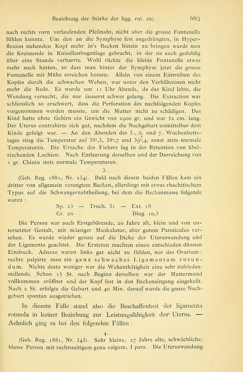 nach rechts vorn verlaufenden Pfeilnaht, nicht aber die grosse Fontanelle fühlen konnte. Um den an die Symphyse fest angedrängten, in Hyper- flexion stehenden Kopf mehr in's Becken hinein zu bringen wurde nun die Kreissende in Knieellenbogenlage gebracht, in der sie auch geduldig über eine Stunde verharrte. Wohl rückte die kleine Fontanelle etwas mehr nach hinten, so dass man hinter der Symphyse jetzt die grosse Fontanelle mit Mühe erreichen konnte. Allein von einem Eintreiben des Kopfes durch die schwachen Wehen, war unter den Verhältnissen nicht mehr die Rede. Es wurde um 11 Uhr Abends, da das Kind lebte, die Wendung versucht, die nur äusserst schwer gelang. Die Extraction war schliesslich so erschwert, dass die Perforation des nachfolgenden Kopfes vorgenommen werden musste, um die Mutter nicht zu schädigen. Das Kind hatte ohne Gehirn ein Gewicht von 2900 gr. und war 52 cm. lang. Der Uterus contrahirte sich gut, nachdem die Nachgeburt unmittelbar dem Kinde gefolgt war. — An den Abenden des 5., 6. und 7. Wochenbetts- tages stieg die Temperatur auf 38°,3, 38°,7 und 3g°,4, sonst stets normale Temperaturen. Die Ursache des Fiebers lag in der Retention von übel- riechenden Lochien. Nach Entleerung derselben und der Darreichung von 1 gr. Chinin stets normale Temperaturen. 3. (Geb. Reg. 1881, Nr. 254). Bald nach diesen beiden Fällen kam ein dritter von allgemein verengtem Becken, allerdings mit etwas rhachitischem Typus auf die Schwangernabtheilung, bei dem die Beckenmasse folgende waren : Sp. 2 3 — Troch. 3i — Ext. 18 Cr. 26 Diag- 10,5 Die Person war auch Erstgebärende, 20 Jahre alt, klein und von un- tersetzter Gestalt, mit massiger Muskulatur, aber gutem Panniculus ver- sehen. Es wurde wieder genau auf die Dicke der Uteruswandung und der Ligamenta geachtet. Die Ersteren machten einen entschieden dünnen Eindruck. Adnexe waren links gar nicht zu fühlen, nur das Ovarium ; rechts palpirte man ein ganz schwaches Ligamentum rotun- dum. Nichts desto weniger war die Wehenthätigkeit eine sehr zufrieden- stellende. Schon 15 St. nach Beginn derselben war der Muttermund vollkommen eröffnet und der Kopf fest in den Beckeneingang eingekeilt. Nach 2 St. erfolgte die Geburt und 40 Min. darauf wurde die ganze Nach- geburt spontan ausgetrieben. In diesem Falle stand also die Beschaffenheit der ligamenta rotunda in keiner Beziehung zur Leistungsfälligkeit des- Uterus. — Aehnlich ging es bei den folgenden Fällen : 4- (Geb. Reg. 1881, Nr. 343). Sehr kleine, 27 Jahre alte, schwächliche, blasse Person mit rechtsseitigem genu valgum, I para. Die Uteruswandung