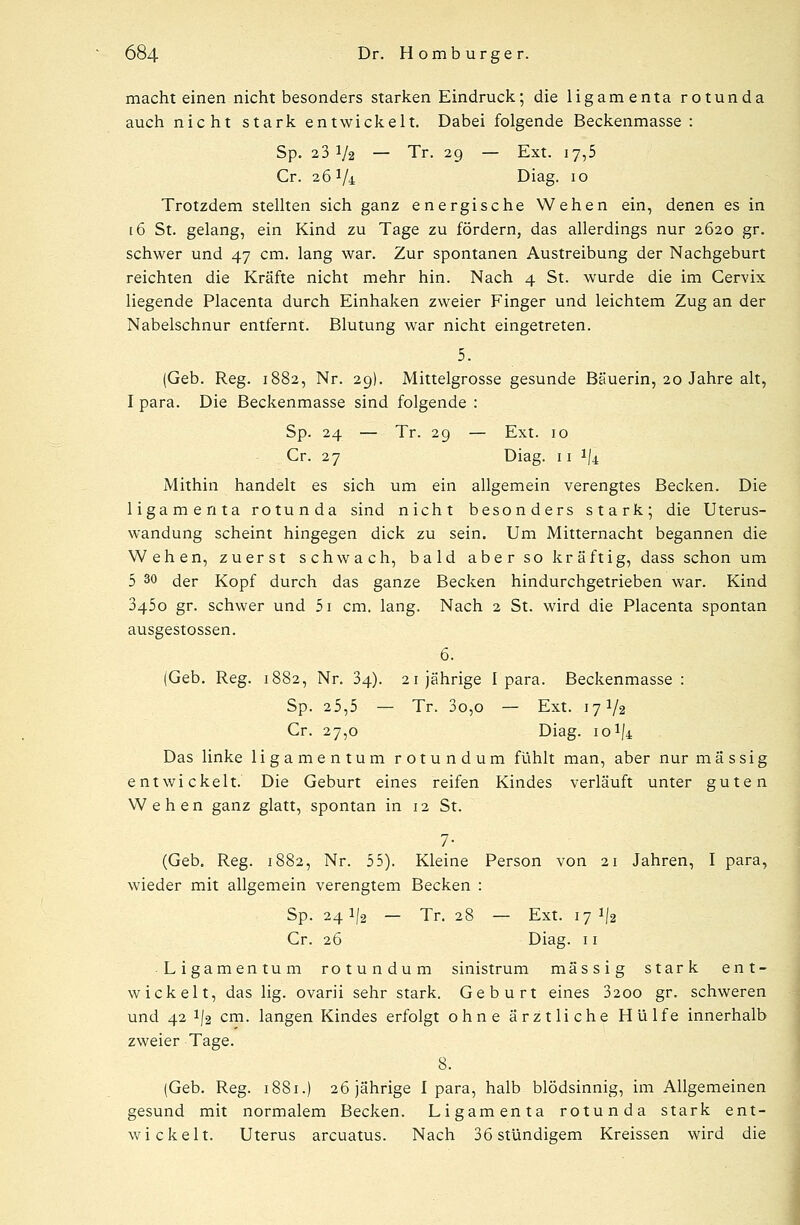 macht einen nicht besonders starken Eindruck; die ligamenta rotunda auch nicht stark entwickelt. Dabei folgende Beckenmasse : Sp. 2 3 V2 — Tr. 29 — Ext. 17,5 Cr. 26 Vi Diag. 10 Trotzdem stellten sich ganz energische Wehen ein, denen es in 16 St. gelang, ein Kind zu Tage zu fördern, das allerdings nur 2620 gr. schwer und 47 cm. lang war. Zur spontanen Austreibung der Nachgeburt reichten die Kräfte nicht mehr hin. Nach 4 St. wurde die im Cervix liegende Placenta durch Einhaken zweier Finger und leichtem Zug an der Nabelschnur entfernt. Blutung war nicht eingetreten. 5. (Geb. Reg. 1882, Nr. 29). Mittelgrosse gesunde Bäuerin, 20 Jahre alt, I para. Die Beckenmasse sind folgende : Sp. 24 — Tr. 29 — Ext. 10 Cr. 27 Diag. 11 ^4 Mithin handelt es sich um ein allgemein verengtes Becken. Die ligamenta rotunda sind nicht besonders stark; die Uterus- wandung scheint hingegen dick zu sein. Um Mitternacht begannen die Wehen, zuerst schwach, bald aber so kräftig, dass schon um 5 30 der Kopf durch das ganze Becken hindurchgetrieben war. Kind 3450 gr. schwer und 5i cm. lang. Nach 2 St. wird die Placenta spontan ausgestossen. 6. (Geb. Reg. 1882, Nr. 34). 21jährige I para. Beckenmasse : Sp. 25,5 — Tr. 3o,o — Ext. 17 V2 Cr. 27,0 Diag. 10% Das linke ligamentum rotundum fühlt man, aber nur massig entwickelt. Die Geburt eines reifen Kindes verläuft unter guten Wehen ganz glatt, spontan in 12 St. 7- (Geb. Reg. 1882, Nr. 55). Kleine Person von 21 Jahren, I para, wieder mit allgemein verengtem Becken : Sp. 241/2 — Tr. 28 — Ext. 17^2 Cr. 26 Diag. 11 Ligamentum rotundum sinistrum massig stark ent- wickelt, das lig. ovarii sehr stark. Geburt eines 3200 gr. schweren und 42 1/2 cm. langen Kindes erfolgt ohne ärztliche Hülfe innerhalb zweier Tage. 8. (Geb. Reg. 1881.) 26 jährige I para, halb blödsinnig, im Allgemeinen gesund mit normalem Becken. Ligamenta rotunda stark ent- wickelt. Uterus arcuatus. Nach 36 stündigem Kreissen wird die