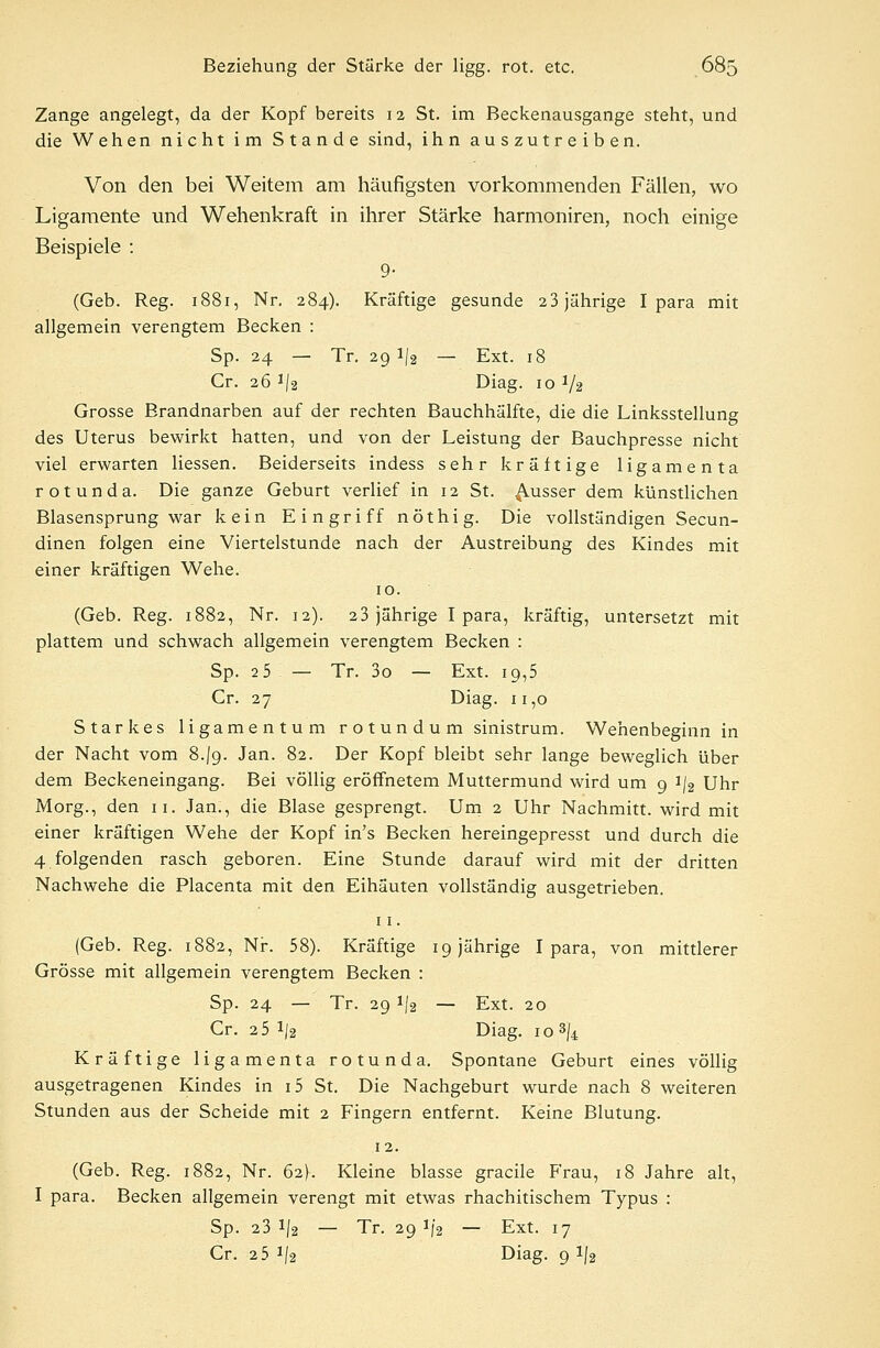 Zange angelegt, da der Kopf bereits 12 St. im Beckenausgange steht, und die Wehen nicht im Stande sind, ihn auszutreiben. Von den bei Weitem am häufigsten vorkommenden Fällen, wo Ligamente und Wehenkraft in ihrer Stärke harmoniren, noch einige Beispiele : 9- (Geb. Reg. 1881, Nr. 284). Kräftige gesunde 23 jährige I para mit allgemein verengtem Becken : Sp. 24 — Tr. 29 1/2 — Ext. 18 Cr. 26 1l% Diag. 10 V2 Grosse Brandnarben auf der rechten Bauchhälfte, die die Linksstellung des Uterus bewirkt hatten, und von der Leistung der Bauchpresse nicht viel erwarten Hessen. Beiderseits indess sehr kräftige ligamenta rotunda. Die ganze Geburt verlief in 12 St. ausser dem künstlichen Blasensprung war kein Eingriff nöthig. Die vollständigen Secun- dinen folgen eine Viertelstunde nach der Austreibung des Kindes mit einer kräftigen Wehe. 10. (Geb. Reg. 1882, Nr. 12). 2 3 jährige I para, kräftig, untersetzt mit plattem und schwach allgemein verengtem Becken : Sp. 2 5 — Tr. 3o — Ext. 19,5 Cr. 27 Diag. 11,0 Starkes ligamentum r o t un d u m sinistrum. Wehenbeginn in der Nacht vom 8-/9. Jan. 82. Der Kopf bleibt sehr lange beweglich über dem Beckeneingang. Bei völlig eröffnetem Muttermund wird um 9 i/2 Uhr Morg., den 11. Jan., die Blase gesprengt. Um 2 Uhr Nachmitt. wird mit einer kräftigen Wehe der Kopf in's Becken hereingepresst und durch die 4 folgenden rasch geboren. Eine Stunde darauf wird mit der dritten Nachwehe die Placenta mit den Eihäuten vollständig ausgetrieben. 11. (Geb. Reg. 1882, Nr. 58). Kräftige 19 jährige I para, von mittlerer Grösse mit allgemein verengtem Becken : Sp. 24 — Tr. 29 !|2 — Ext. 20 Cr. 2 5 1/2 Diag. 10 »fc Kräftige ligamenta rotunda. Spontane Geburt eines völlig ausgetragenen Kindes in i5 St. Die Nachgeburt wurde nach 8 weiteren Stunden aus der Scheide mit 2 Fingern entfernt. Keine Blutung. 12. (Geb. Reg. 1882, Nr. 62)-. Kleine blasse gracile Frau, 18 Jahre alt, I para. Becken allgemein verengt mit etwas rhachitischem Typus : Sp. 23 1/2 — Tr. 29 1)2 — Ext. 17 Cr. 2 5 x|2 Diag. 9 l/2