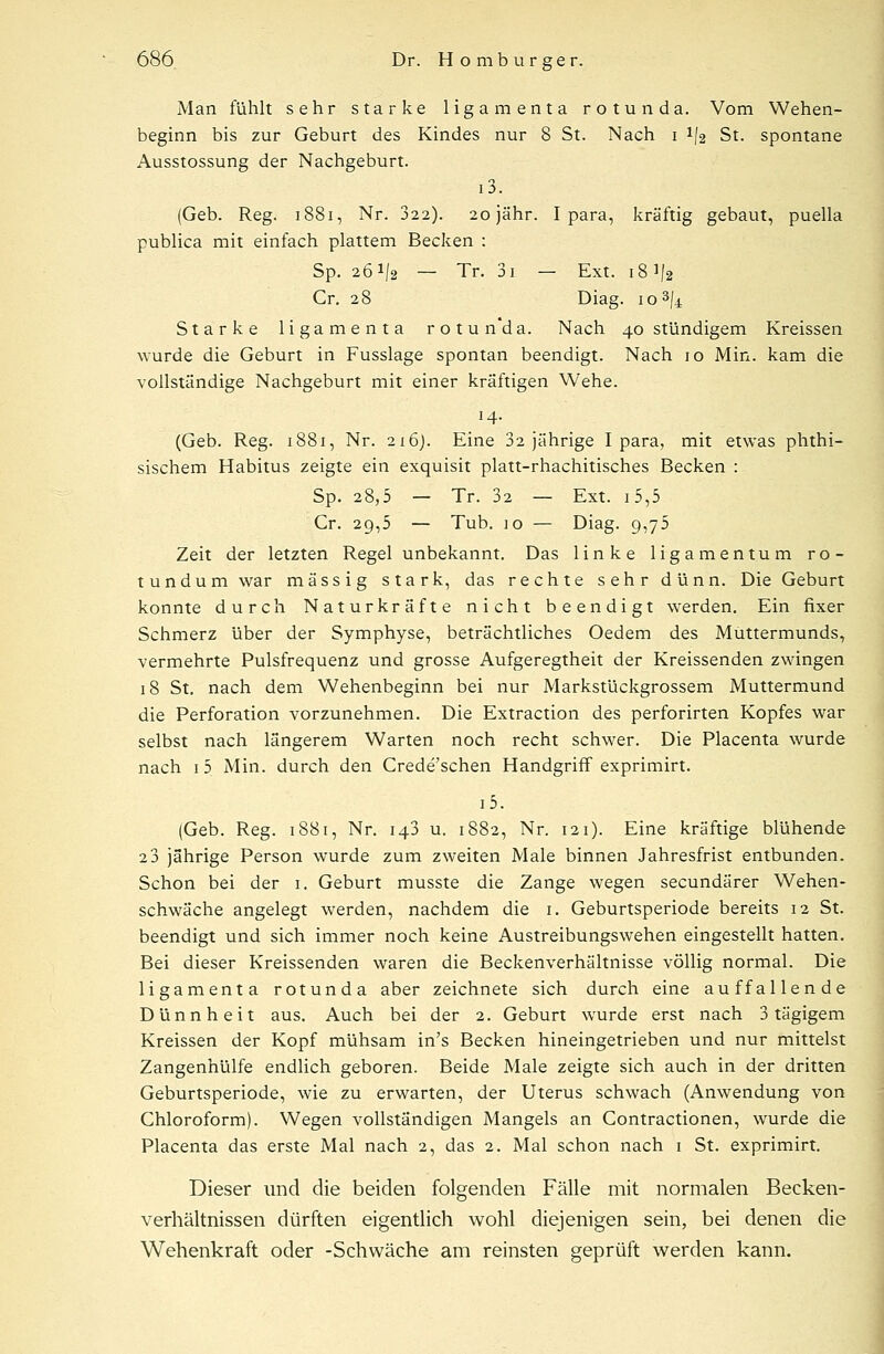 Man fühlt sehr starke ligamenta rotunda. Vom Wehen- beginn bis zur Geburt des Kindes nur 8 St. Nach i */2 St. spontane Ausstossung der Nachgeburt. i3. (Geb. Reg. 1881, Nr. 322). 20 jähr. I para, kräftig gebaut, puella publica mit einfach plattem Becken : Sp. 261/2 — Tr. 3i — Ext. 18V2 Cr. 28 Diag. 10 Starke ligamenta rotunda. Nach 40 stündigem Kreissen wurde die Geburt in Fusslage spontan beendigt. Nach 10 Min. kam die vollständige Nachgeburt mit einer kräftigen Wehe. 14. (Geb. Reg. 1881, Nr. 216). Eine 32 jährige I para, mit etwas phthi- sischem Habitus zeigte ein exquisit platt-rhachitisches Becken : Sp. 28,5 — Tr. 32 — Ext. 15,5 Cr. 29,5 — Tub. 10 — Diag. 9,75 Zeit der letzten Regel unbekannt. Das linke ligamentum ro- tundum war massig stark, das rechte sehr dünn. Die Geburt konnte durch Naturkräfte nicht beendigt werden. Ein fixer Schmerz über der Symphyse, beträchtliches Oedem des Muttermunds, vermehrte Pulsfrequenz und grosse Aufgeregtheit der Kreissenden zwingen 18 St. nach dem Wehenbeginn bei nur Markstückgrossem Muttermund die Perforation vorzunehmen. Die Extraction des perforirten Kopfes war selbst nach längerem Warten noch recht schwer. Die Placenta wurde nach 1 5 Min. durch den Crede'schen Handgriff exprimirt. i5. (Geb. Reg. 1881, Nr. 143 u. 1882, Nr. 121). Eine kräftige blühende 2 3 jährige Person wurde zum zweiten Male binnen Jahresfrist entbunden. Schon bei der 1. Geburt musste die Zange wegen secundärer Wehen- schwäche angelegt werden, nachdem die 1. Geburtsperiode bereits 12 St. beendigt und sich immer noch keine Austreibungswehen eingestellt hatten. Bei dieser Kreissenden waren die Beckenverhältnisse völlig normal. Die ligamenta rotunda aber zeichnete sich durch eine auffallende Dünnheit aus. Auch bei der 2. Geburt wurde erst nach 3 tägigem Kreissen der Kopf mühsam in's Becken hineingetrieben und nur mittelst Zangenhülfe endlich geboren. Beide Male zeigte sich auch in der dritten Geburtsperiode, wie zu erwarten, der Uterus schwach (Anwendung von Chloroform). Wegen vollständigen Mangels an Contractionen, wurde die Placenta das erste Mal nach 2, das 2. Mal schon nach 1 St. exprimirt. Dieser und die beiden folgenden Fälle mit normalen Becken- verhältnissen dürften eigentlich wohl diejenigen sein, bei denen die Wehenkraft oder -Schwäche am reinsten geprüft werden kann.