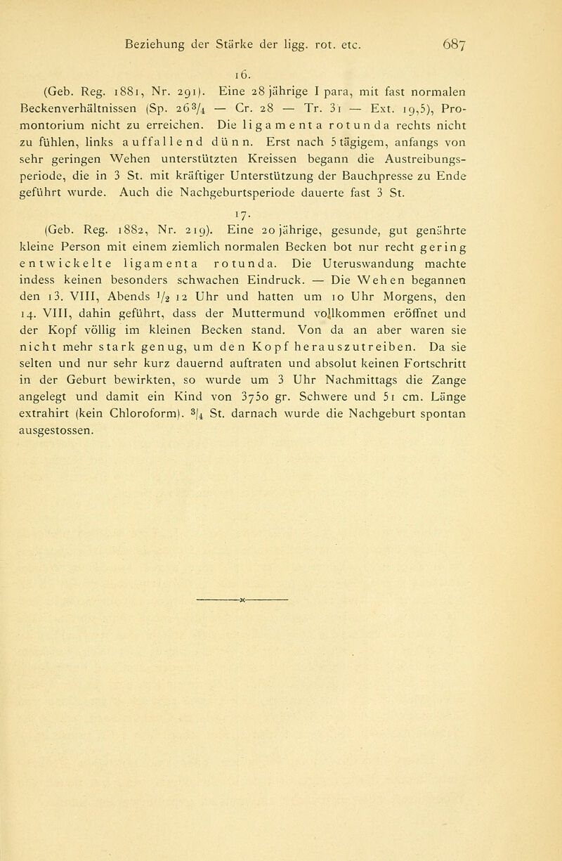 16. (Geb. Reg. 1881, Nr. 291). Eine 28 jährige I para, mit fast normalen Beckenverhältnissen (Sp. 263/.i — Cr. 28 — Tr. 3i — Ext. 19,5), Pro- montorium nicht zu erreichen. Die ligamenta rotunda rechts nicht zu fühlen, links auffallend dünn. Erst nach 5 tägigem, anfangs von sehr geringen Wehen unterstützten Kreissen begann die Austreibungs- periode, die in 3 St. mit kräftiger Unterstützung der Bauchpresse zu Ende geführt wurde. Auch die Nachgeburtsperiode dauerte fast 3 St. l7- (Geb. Reg. 1882, Nr. 219). Eine 20 jährige, gesunde, gut genährte kleine Person mit einem ziemlich normalen Becken bot nur recht gering entwickelte ligamenta rotunda. Die Uteruswandung machte indess keinen besonders schwachen Eindruck. — Die Wehen begannen den i3. VIII, Abends ]/2 12 Uhr und hatten um 10 Uhr Morgens, den 14. VIII, dahin geführt, dass der Muttermund vollkommen eröffnet und der Kopf völlig im kleinen Becken stand. Von da an aber waren sie nicht mehr stark genug, um den Kopf herauszutreiben. Da sie selten und nur sehr kurz dauernd auftraten und absolut keinen Fortschritt in der Geburt bewirkten, so wurde um 3 Uhr Nachmittags die Zange angelegt und damit ein Kind von 3y5o gr. Schwere und 5i cm. Länge extrahirt (kein Chloroform). 3/4 St. darnach wurde die Nachgeburt spontan ausgestossen.