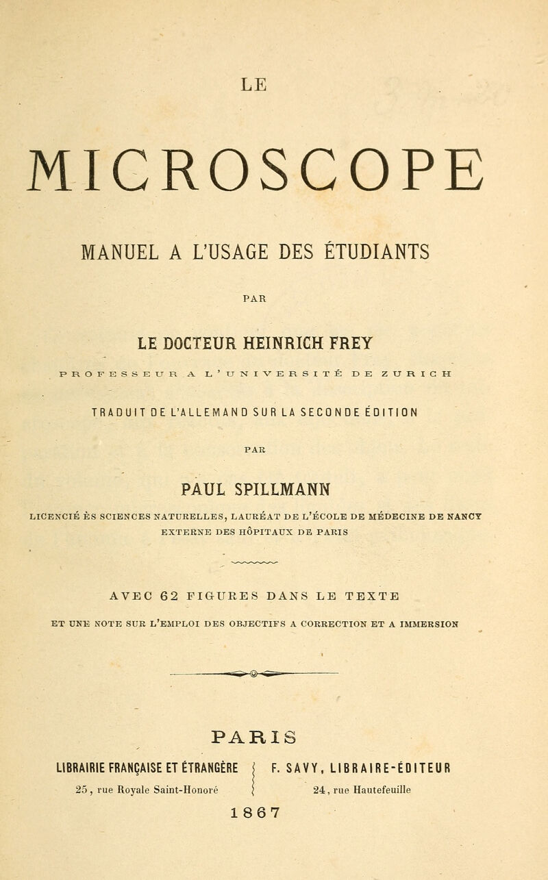 MICROSCOPE MANUEL A L'USAGE DES ETUDIANTS LE DOCTEUR HEINRICH FREY PROFESSEURA. l'UISTIVERSITE DE ZURICH TRADUIT QE L'ALLEMAND SUR LA SECONDE EDITION PAUL SPILLMANN LICENCIÉ ES SCIENCES NATURELLES, LAUREAT DE L'ÉCOLE DE MÉDECINE DE NANCY EXTERNE DES HOPITAUX DE PARIS AVEC 62 FIGURES DANS LE TEXTE ET UNE NOTE SUR L'EMPLOI DES OBJECTIFS A CORRECTION ET A IMMERSION PARIS LIBRAIRIE FRANÇAISE ET ÉTRANGÈRE j F. SAVY, LIBRAIRE-ÉDITEUR 25, rue Royale Saint-Honové [ 24, rue Hautefeuille 1867