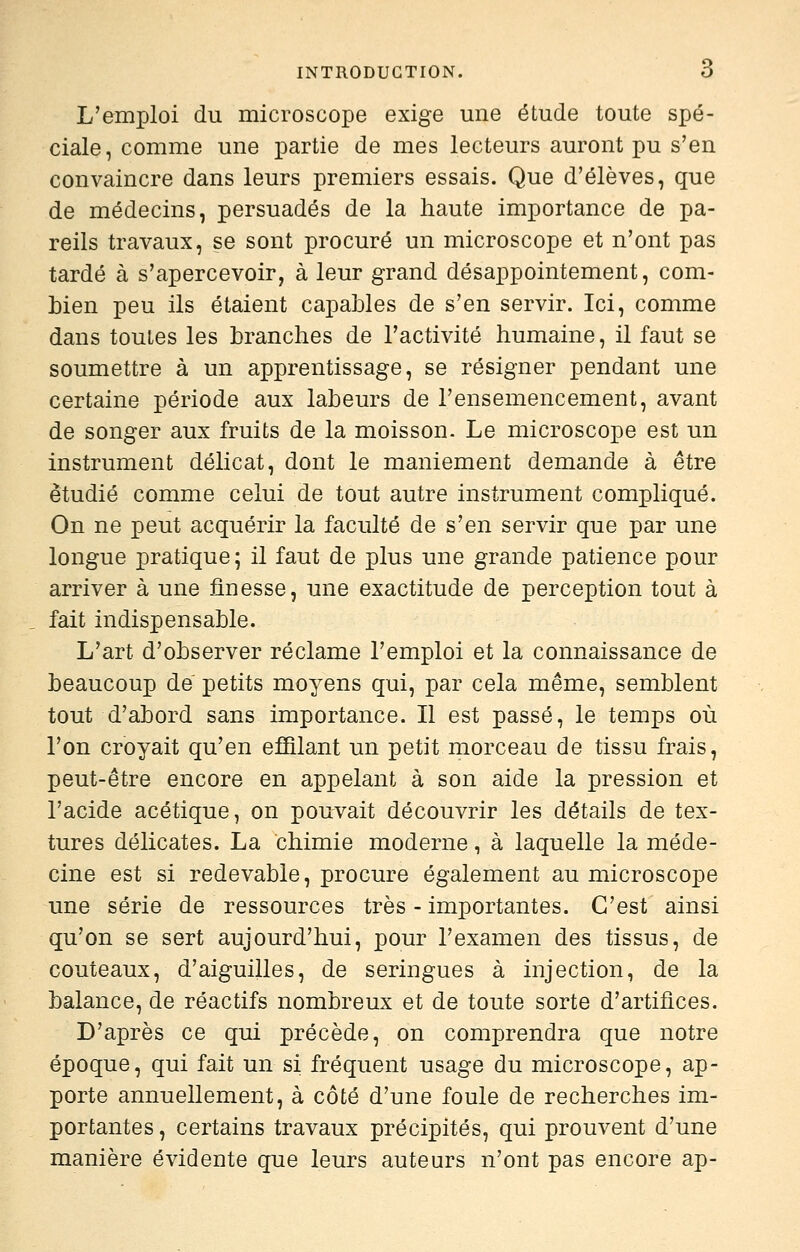 L'emploi du microscope exige mie étude toute spé- ciale, comme une partie de mes lecteurs auront pu s'en convaincre dans leurs premiers essais. Que d'élèves, que de médecins, persuadés de la haute importance de pa- reils travaux, se sont procuré un microscope et n'ont pas tardé à s'apercevoir, à leur grand désappointement, com- bien peu ils étaient capables de s'en servir. Ici, comme dans toutes les branches de l'activité humaine, il faut se soumettre à un apprentissage, se résigner pendant une certaine période aux labeurs de l'ensemencement, avant de songer aux fruits de la moisson. Le microscope est un instrument délicat, dont le maniement demande à être étudié comme celui de tout autre instrument compliqué. On ne peut acquérir la faculté de s'en servir que par une longue pratique; il faut de plus une grande patience pour arriver à une finesse, une exactitude de perception tout à fait indispensable. L'art d'observer réclame l'emploi et la connaissance de beaucoup de petits moyens qui, par cela même, semblent tout d'abord sans importance. Il est passé, le temps où l'on croyait qu'en effilant un petit morceau de tissu frais, peut-être encore en appelant à son aide la pression et l'acide acétique, on pouvait découvrir les détails de tex- tures délicates. La chimie moderne, à laquelle la méde- cine est si redevable, procure également au microscope une série de ressources très - importantes. C'est ainsi qu'on se sert aujourd'hui, pour l'examen des tissus, de couteaux, d'aiguilles, de seringues à injection, de la balance, de réactifs nombreux et de toute sorte d'artifices. D'après ce qui précède, on comprendra que notre époque, qui fait un si fréquent usage du microscope, ap- porte annuellement, à côté d'une foule de recherches im- portantes , certains travaux précipités, qui prouvent d'une manière évidente que leurs auteurs n'ont pas encore ap-