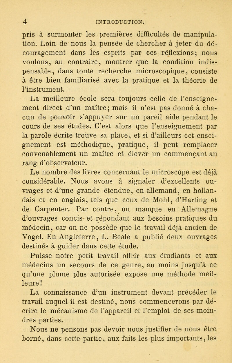 pris à surmonter les premières difficultés de manipula- tion. Loin de nous la pensée de chercher à jeter du dé- couragement dans les esprits par ces réflexions; nous voulons, au contraire, montrer que la condition indis- pensable, dans toute recherche microscopique, consiste à être bien familiarisé avec la pratique et la théorie de l'instrument. La meilleure école sera toujours celle de l'enseigne- ment direct d'un maître; mais il n'est pas donné à cha- cun de pouvoir s'appuyer sur un pareil aide pendant le cours de ses études. C'est alors que l'enseignement par la parole écrite trouve sa place, et si d'ailleurs cet ensei- gnement est méthodique, pratique, il peut remplacer convenablement un maître et élever un commençant au rang d'observateur. Le nombre des livres concernant le microscope est déjà considérable. Nous avons à signaler d'excellents ou- vrages et d'une grande étendue, en allemand, en hollan- dais et en anglais, tels que ceux de Mohl, d'Harting et de Garpenter. Par contre, on manque en Allemagne d'ouvrages concis- et répondant aux besoins pratiques du médecin, car on ne possède que le travail déjà ancien de Vogel. En Angleterre, L. Beale a publié deux ouvrages destinés à guider dans cette étude. Puisse notre petit travail offrir aux étudiants et aux médecins un secours de ce genre, au moins jusqu'à ce qu'une plume plus autorisée expose une méthode meil- leure ! La connaissance d'un instrument devant précéder le travail auquel il est destiné, nous commencerons par dé- crire le mécanisme de l'appareil et l'emploi de ses moin- dres parties. Nous ne pensons pas devoir nous justifier de nous être borné, dans cette partie, aux faits les plus importants, les