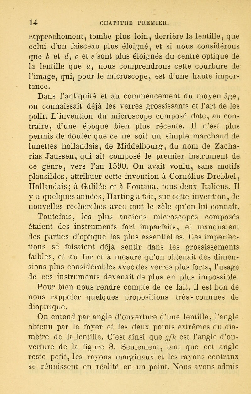 rapprochement, tombe plus loin, derrière la lentille, que celui d'un faisceau plus éloigné, et si nous considérons que b et dy c et e sont plus éloignés du centre optique de la lentille que a, nous comprendrons cette courbure de l'image, qui, pour le microscope, est d'une haute impor- tance. Dans l'antiquité et au commencement du moyen âge, on connaissait déjà les verres grossissants et l'art de les polir. L'invention du microscope composé date, au con- traire, d'une époque bien plus récente. Il n'est plus permis de douter que ce ne soit un simple marchand de lunettes hollandais, de Middelbourg, du nom de Zacha- rias Jaussen, qui ait composé le premier instrument de ce genre, vers l'an 1590. On avait voulu, sans motifs plausibles, attribuer cette invention à Cornélius Drebbel, Hollandais; à Galilée et à Fontana, tous deux Italiens. Il y a quelques années, Harting a fait, sur cette invention, de nouvelles recherches avec tout le zèle qu'on lui connaît. Toutefois, les plus anciens microscopes composés étaient des instruments fort imparfaits, et manquaient des parties d'optique les plus essentielles. Ces imperfec- tions se faisaient déjà sentir dans les grossissements faibles, et au fur et à mesure qu'on obtenait des dimen- sions plus considérables avec des verres plus forts, l'usage de ces instruments devenait de plus en plus impossible. Pour bien nous rendre compte de ce fait, il est bon de nous rappeler quelques propositions très - connues de diop trique. On entend par angle d'ouverture d'une lentille, l'angle obtenu par le foyer et les deux points extrêmes du dia- mètre de la lentille. C'est ainsi que gfh est l'angle d'ou- verture de la figure 8. Seulement, tant que cet angle reste petit, les rayons marginaux et les rayons centraux se réunissent en réalité en un point. Nous avons admis