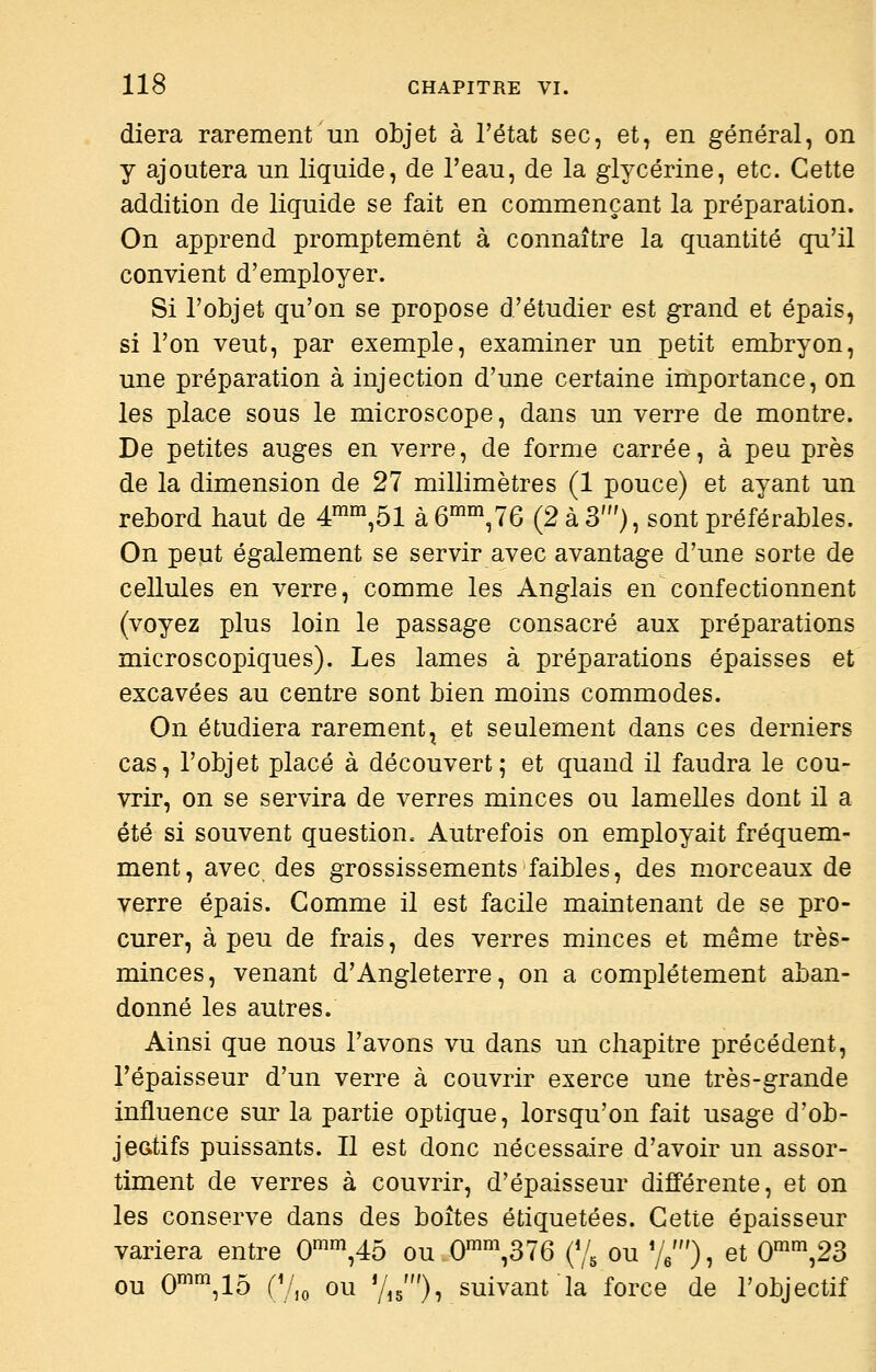 diera rarement un objet à l'état sec, et, en général, on y ajoutera un liquide, de l'eau, de la glycérine, etc. Cette addition de liquide se fait en commençant la préparation. On apprend promptemènt à connaître la quantité qu'il convient d'employer. Si l'objet qu'on se propose d'étudier est grand et épais, si l'on veut, par exemple, examiner un petit embryon, une préparation à injection d'une certaine importance, on les place sous le microscope, dans un verre de montre. De petites auges en verre, de forme carrée, à peu près de la dimension de 27 millimètres (1 pouce) et ayant un rebord haut de 4^™,51 à6™,76 (2 à 3'), sont préférables. On peut également se servir avec avantage d'une sorte de cellules en verre, comme les Anglais en confectionnent (voyez plus loin le passage consacré aux préparations microscopiques). Les lames à préparations épaisses et excavées au centre sont bien moins commodes. On étudiera rarement^ et seulement dans ces derniers cas, l'objet placé à découvert; et quand il faudra le cou- vrir, on se servira de verres minces ou lamelles dont il a été si souvent question. Autrefois on employait fréquem- ment, avec des grossissements faibles, des morceaux de verre épais. Gomme il est facile maintenant de se pro- curer, à peu de frais, des verres minces et même très- minces, venant d'Angleterre, on a complètement aban- donné les autres. Ainsi que nous l'avons vu dans un chapitre précédent, l'épaisseur d'un verre à couvrir exerce une très-grande influence sur la partie optique, lorsqu'on fait usage d'ob- jeatifs puissants. Il est donc nécessaire d'avoir un assor- timent de verres à couvrir, d'épaisseur différente, et on les conserve dans des boîtes étiquetées. Cette épaisseur variera entre 0^^,45 ou.0'°^,376 (% ou %'), et 0'^,23 ou 0'\15 (V,o ou Yig'), suivant la force de l'objectif