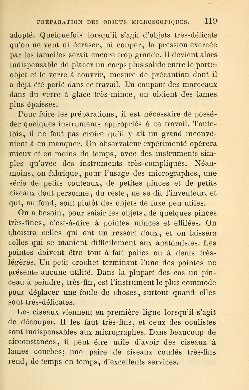 adopté. Quelquefois lorsqu'il s'agit d'objets très-délicats qu'on ne veut ni écraser, ni couper, la pression exercée par les lamelles serait encore trop grande. Il devient alor& indispensable de placer un corps plus solide entre le porte- objet et le verre à couvrir, mesure de précaution dont il a déjà été parlé dans ce travail. En coupant des morceaux dans du verre à glace très-mince, on obtient des lames plus épaisses. Pour faire les préparations, il est nécessaire de possé- der quelques instruments appropriés à ce travail. Toute- fois, il ne faut pas croire qu'il y ait un grand inconvé- nient à en manquer. Un observateur expérimenté opérera mieux et en moins de temps, avec des instruments sim- ples qu'avec des instruments très-compliqués. Néan- moins, on fabrique, pour l'usage des micrographes^ une série de petits couteaux, de petites pinces et de petits ciseaux dont personne, du reste, ne se dit l'inventeur, et qui, au fond, sont plutôt des objets de luxe peu utiles. On a besoin, pour saisir les objets, de quelques pinces très-fines, c'est-à-dire à pointes minces et effilées. On choisira celles qui ont un ressort doux, et on laissera celles qui se manient difficilement aux anatomistes. Les pointes doivent être tout à fait polies ou à dents très- légères. Un petit crochet terminant l'une des pointes ne présente aucune utilité. Dans la plupart des cas un pin- ceau à peindre, très-fin, est l'instrument le plus commode pour déplacer une foule de choses, surtout quand elles sont très-délicates. Les ciseaux viennent en première ligne lorsqu'il s'agit de découper. Il les faut très-fins, et ceux des oculistes sont indispensables aux micrographes. Dans beaucoup de circonstances, il peut être utile d'avoir des ciseaux à lames courbes; une paire de ciseaux coudés très-fins rend, de temps en temps, d'excellents services.