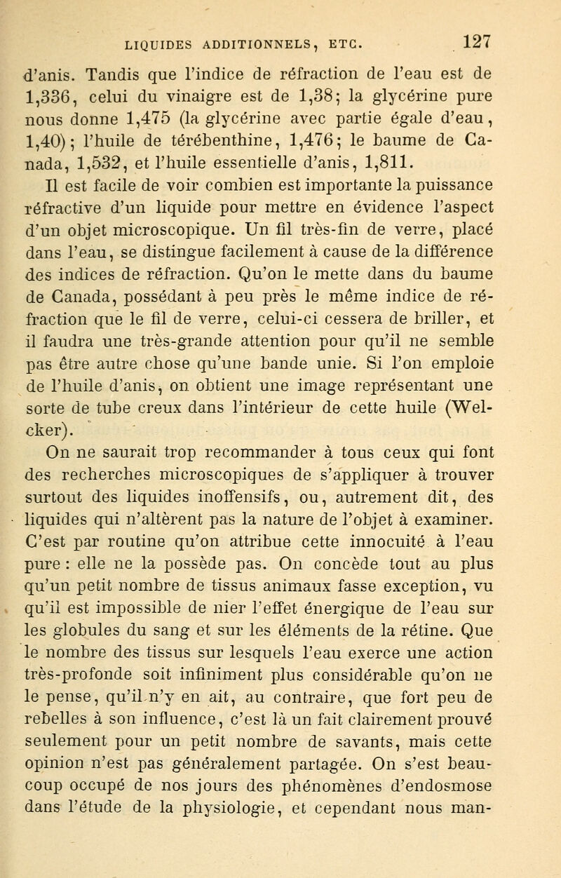 d'anis. Tandis que l'indice de réfraction de Feau est de 1,336, celui du vinaigre est de 1,38; la glycérine pure nous donne 1,475 (la glycérine avec partie égale d'eau, 1,40); l'huile de térébenthine, 1,476; le baume de Ca- nada, 1,532, et l'huile essentielle d'anis, 1,811. Il est facile de voir combien est importante la puissance réfractive d'un liquide pour mettre en évidence l'aspect d'un objet microscopique. Un fil très-fm de verre, placé dans l'eau, se distingue facilement à cause de la différence des indices de réfraction. Qu'on le mette dans du baume de Canada, possédant a peu près le même indice de ré- fraction que le fil de verre, celui-ci cessera de briller, et il faudra une très-grande attention pour qu'il ne semble pas être autre chose qu'une bande unie. Si l'on emploie de l'huile d'anis^ on obtient une image représentant une sorte de tube creux dans l'intérieur de cette huile (Wel- cker). On ne saurait trop recommander à tous ceux qui font des recherches microscopiques de s'appliquer à trouver surtout des liquides inoffensifs, ou, autrement dit, des liquides qui n'altèrent pas la nature de l'objet à examiner. C'est par routine qu'on attribue cette innocuité à l'eau pure : elle ne la possède pas. On concède tout au plus qu'un petit nombre de tissus animaux fasse exception, vu qu'il est impossible de nier l'effet énergique de l'eau sur les globules du sang et sur les éléments de la rétine. Que le nombre des tissus sur lesquels l'eau exerce une action très-profonde soit infiniment plus considérable qu'on ne le pense, qu'iLn'y en ait, au contraire, que fort peu de rebelles à son influence, c'est là un fait clairement prouvé seulement pour un petit nombre de savants, mais cette opinion n'est pas généralement partagée. On s'est beau- coup occupé de nos jours des phénomènes d'endosmose dans l'étude de la physiologie, et cependant nous man-