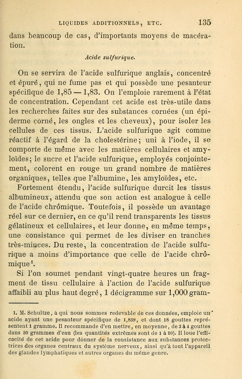 dans beaucoup de cas, d'importants moyens de macéra- tion. Acide sulfurique. On se servira de Tacide sulfurique anglais, concentré et épuré, qui ne fume pas et qui possède une pesanteur spécifique de 1,85 — 1,83. On l'emploie rarement à l'état de concentration. Cependant cet acide est très-utile dans les recherches faites sur des substances cornées (un épi- derme corné, les ongles et les cheveux), pour isoler les cellules de , ces tissus. L'acide sulfurique agit comme réactif à l'égard de la cholestérine ; uni à l'iode, il se comporte de même avec les matières cellulaires et amy- loïdes; le sucre et l'acide sulfurique, employés conjointe- ment, colorent en rouge un grand nombre de matières organiques, telles que l'albumine, les amyloïdes, etc. Fortement étendu, l'acide sulfurique durcit les tissus albumineux, attendu que son action est analogue à celle de l'acide chrômique. Toutefois, il possède un avantage réel sur ce dernier, en ce qu'il rend transparents les tissus gélatineux et cellulaires, et leur donne, en même temps, une consistance qui permet de les diviser en tranches très-minces. Du reste, la concentration de l'acide sulfu- rique a moins d'importance que celle de l'acide chrô- mique ^ Si l'on soumet pendant vingt-quatre heures un frag- ment de tissu cellulaire à l'action de l'acide sulfurique affaibli au plus haut degré, 1 décigramme sur 1,000gram- 1. M. Schultze, à qui nous sommes redevable de ces donne'es, emploie un' acide ayant une pesanteur spécifique de 1,839, et dont 18 gouttes repre'- sentent l gramme. Il recommande d'en mettre, en moyenne, de 3à4 gouttes dans 30 grammes d'eau (les quantite's extrêmes sont de i à 10). Il loue l'effi- cacité' de cet acide pour donner de la consistance aux substances protec- trices des organes centraux du système nerveux, ainsi qu'à tout l'appareil des glandes lymphatiques et autres organes du même genre.