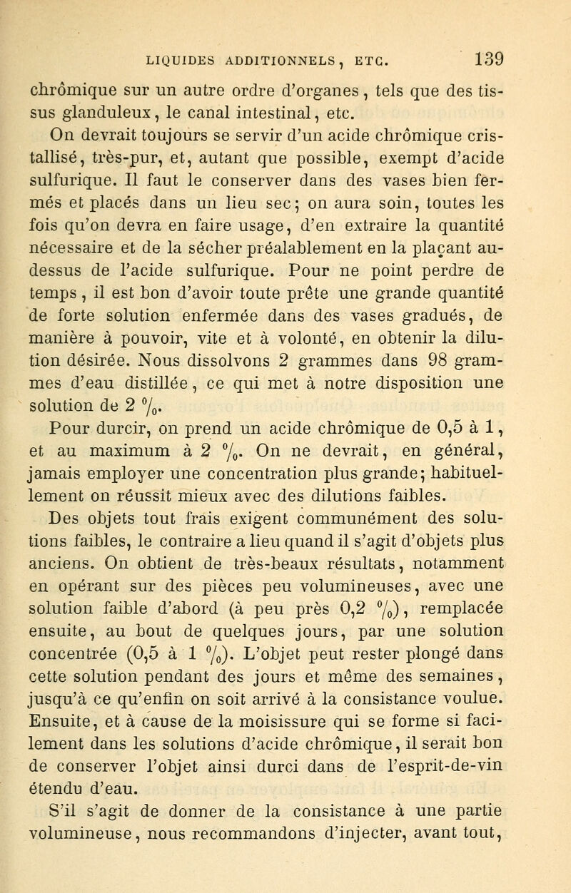 chrômique sur un autre ordre d'organes, tels que des tis- sus glanduleux, le canal intestinal, etc. On devrait toujours se servir d'un acide chrômique cris- tallisé, très-pur, et, autant que possible, exempt d'acide sulfurique. Il faut le conserver dans des vases bien fer- més et placés dans un lieu sec; on aura soin, toutes les fois qu'on devra en faire usage, d'en extraire la quantité nécessaire et de la sécher préalablement en la plaçant au- dessus de l'acide sulfurique. Pour ne point perdre de temps , il est bon d'avoir toute prête une grande quantité de forte solution enfermée dans des vases gradués, de manière à pouvoir, vite et à volonté, en obtenir la dilu- tion désirée. Nous dissolvons 2 grammes dans 98 gram- mes d'eau distillée, ce qui met à notre disposition une solution de 2 7o- Pour durcir, on prend un acide chrômique de 0,5 à 1, et au maximum à 2 7o- On ne devrait, en général, jamais employer une concentration plus grande; habituel- lement on réussit mieux avec des dilutions faibles. Des objets tout frais exigent communément des solu- tions faibles, le contraire a lieu quand il s'agit d'objets plus anciens. On obtient de très-beaux résultats, notamment en opérant sur des pièces peu volumineuses, avec une solution faible d'abord (à peu près 0,2 7o)i remplacée ensuite, au bout de quelques jours, par une solution concentrée (0,5 à 1 Yo)* L'objet peut rester plongé dans cette solution pendant des jours et même des semaines, jusqu'à ce qu'enfin on soit arrivé à la consistance voulue. Ensuite, et à cause de la moisissure qui se forme si faci- lement dans les solutions d'acide chrômique, il serait bon de conserver l'objet ainsi durci dans de l'esprit-de-vin étendu d'eau. S'il s'agit de donner de la consistance à une partie volumineuse, nous recommandons d'injecter, avant tout.