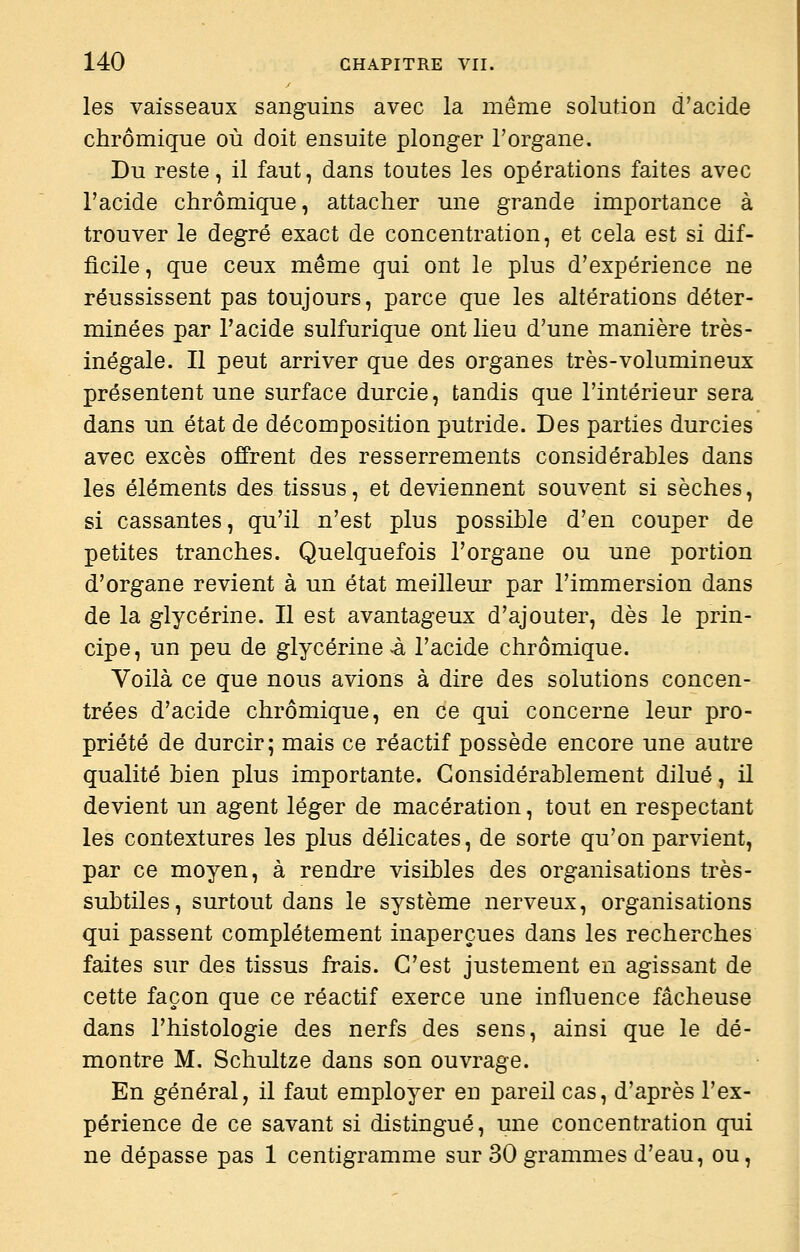 les vaisseaux sanguins avec la même solution d'acide chrômique où doit ensuite plonger l'organe. Du reste, il faut, dans toutes les opérations faites avec l'acide chrômique, attacher une grande importance à trouver le degré exact de concentration, et cela est si dif- ficile, que ceux même qui ont le plus d'expérience ne réussissent pas toujours, parce que les altérations déter- minées par l'acide sulfurique ont lieu d'une manière très- inégale. Il peut arriver que des organes très-volumineux présentent une surface durcie, tandis que l'intérieur sera dans un état de décomposition putride. Des parties durcies avec excès offrent des resserrements considérables dans les éléments des tissus, et deviennent souvent si sèches, si cassantes, qu'il n'est plus possible d'en couper de petites tranches. Quelquefois l'organe ou une portion d'organe revient à un état meilleur par l'immersion dans de la glycérine. Il est avantageux d'ajouter, dès le prin- cipe, un peu de glycérine^ l'acide chrômique. Voilà ce que nous avions à dire des solutions concen- trées d'acide chrômique, en ce qui concerne leur pro- priété de durcir; mais ce réactif possède encore une autre qualité bien plus importante. Considérablement dilué, il devient un agent léger de macération, tout en respectant les contextures les plus délicates, de sorte qu'on parvient, par ce moyen, à rendre visibles des organisations très- subtiles, surtout dans le système nerveux, organisations qui passent complètement inaperçues dans les recherches faites sur des tissus frais. C'est justement en agissant de cette façon que ce réactif exerce une influence fâcheuse dans l'histologie des nerfs des sens, ainsi que le dé- montre M. Schultze dans son ouvrage. En général, il faut employer en pareil cas, d'après l'ex- périence de ce savant si distingué, une concentration qui ne dépasse pas 1 centigramme sur 30 grammes d'eau, ou,