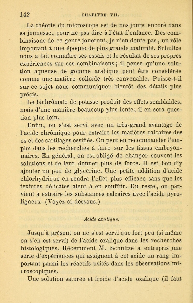 La théorie du microscope est de nos jours encore dans sa jeunesse, pour ne pas dire à l'état d'enfance. Des com- binaisons de ce genre joueront, je n'en doute pas, un rôle important à une époque de plus grande maturité. Schultze nous a fait connaître ses essais et le résultat de ses propres expériences sur ces combinaisons ; il pense qu'une solu- tion aqueuse de gomme arabique peut être considérée comme une matière colloïde très-convenable. Puisse-t-il sur ce sujet nous communiquer bientôt des détails plus précis. Le bichromate de potasse produit des effets semblables, mais d'une manière beaucoup plus lente; il en sera ques- tion plus loin. Enfin, on s'est servi avec un très-grand avantage de l'acide chrômique pour extraire les matières calcaires des os et des cartilages ossifiés. On peut en recommander l'em- ploi dans les recherches à faire sur les tissus embryon- naires. En général, on est obligé de changer souvent les solutions et de leur donner plus de force. Il est bon d'y ajouter un peu de glycérine. Une petite addition d'acide chlorhydrique en rendra l'effet plus efficace sans que les textures délicates aient à en souffrir. Du reste, on par- vient à extraire les substances calcaires avec l'acide pyro- ligneux. (Voyez ci-dessous.) Acide oxalique. Jusqu'à présent on ne s'est servi que fort peu (si même on s'en est servi) de l'acide oxalique dans les recherches histologiques. Récemment M. Schultze a entrepris une série d'expériences qui assignent à cet acide un rang im- portant parmi les réactifs usités dans les observations mi- croscopiques. Une solution saturée et froide d'acide oxalique (il faut