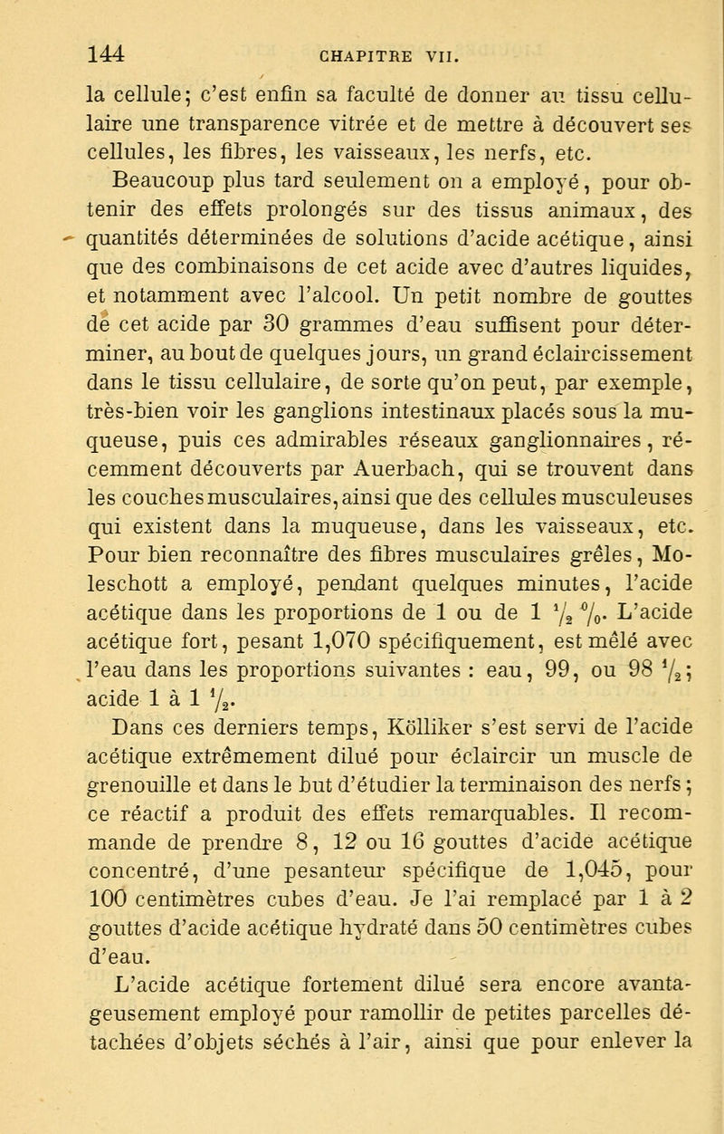 la cellule; c'est enfin sa faculté de donner au tissu cellu- laire une transparence vitrée et de mettre à découvert ses cellules, les fibres, les vaisseaux, les nerfs, etc. Beaucoup plus tard seulement on a employé, pour ob- tenir des effets prolongés sur des tissus animaux, des quantités déterminées de solutions d'acide acétique, ainsi que des combinaisons de cet acide avec d'autres liquides, et notamment avec l'alcool. Un petit nombre de gouttes de cet acide par 30 grammes d'eau suffisent pour déter- miner, au bout de quelques jours, un grand éclaircissement dans le tissu cellulaire, de sorte qu'on peut, par exemple, très-bien voir les ganglions intestinaux placés sous la mu« queuse, puis ces admirables réseaux ganglionnaires, ré- cemment découverts par Auerbach, qui se trouvent dans les couches musculaires, ainsi que des cellules musculeuses qui existent dans la muqueuse, dans les vaisseaux, etc. Pour bien reconnaître des fibres musculaires grêles, Mo- leschott a employé, perudant quelques minutes, l'acide acétique dans les proportions de 1 ou de 1 72 7o- L'acide acétique fort, pesant 1,070 spécifiquement, est mêlé avec l'eau dans les proportions suivantes : eau, 99, ou 98 Y2Î acide 1 à 1 Yg. Dans ces derniers temps, Kolliker s'est servi de l'acide acétique extrêmement dilué pour éclaircir un muscle de grenouille et dans le but d'étudier la terminaison des nerfs ; ce réactif a produit des effets remarquables. Il recom- mande de prendre 8, 12 ou 16 gouttes d'acide acétique concentré, d'une pesanteur spécifique de 1,045, pour 100 centimètres cubes d'eau. Je l'ai remplacé par 1 à 2 gouttes d'acide acétique hydraté dans 50 centimètres cubes d'eau. L'acide acétique fortement dilué sera encore avanta- geusement employé pour ramollir de petites parcelles dé- tachées d'objets séchés à l'air, ainsi que pour enlever la