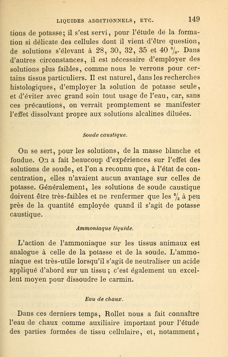 lions de potasse; il s'est servi, pour l'étude de la forma- tion si délicate des cellules dont il vient d'être question, de solutions s'élevant à 28, 30, 32, 35 et 40 7o. Dans d'autres circonstances, il est nécessaire d'employer des solutions plus faibles, comme nous le verrons pour cer- tains tissus particuliers. Il est naturel, dans les recherches histologiques, d'employer la solution de potasse seule, et d'éviter avec grand soin tout usage de l'eau, car, sans ces précautions, on verrait promptement se manifester l'effet dissolvant propre aux solutions alcalines diluées. Soude caustique. On se sert, pour les solutions, de la masse blanche et fondue. On a fait beaucoup d'expériences sur l'effet des solutions de soude, et l'on a reconnu que, à l'état de con- centration, elles n'avaient aucun avantage sur celles de potasse. Généralement, les solutions de soude caustique doivent être très-faibles et ne renfermer que les % à peu près de la quantité employée quand il s'agit de potasse caustique. Ammoniaque liquide. L'action de l'ammoniaque sur les tissus animaux est analogue à celle de la potasse et de la soude. L'ammo- niaque est très-utile lorsqu'il s'agit de neutraliser un acide appliqué d'abord sur un tissu ; c'est également un excel- lent moyen pour dissoudre le carmin. Eau de chaux. Dans ces derniers temps, Rollet nous a fait connaître l'eau de chaux comme auxiliaire important pour l'étude des parties formées de tissu cellulaire, et, notamment.