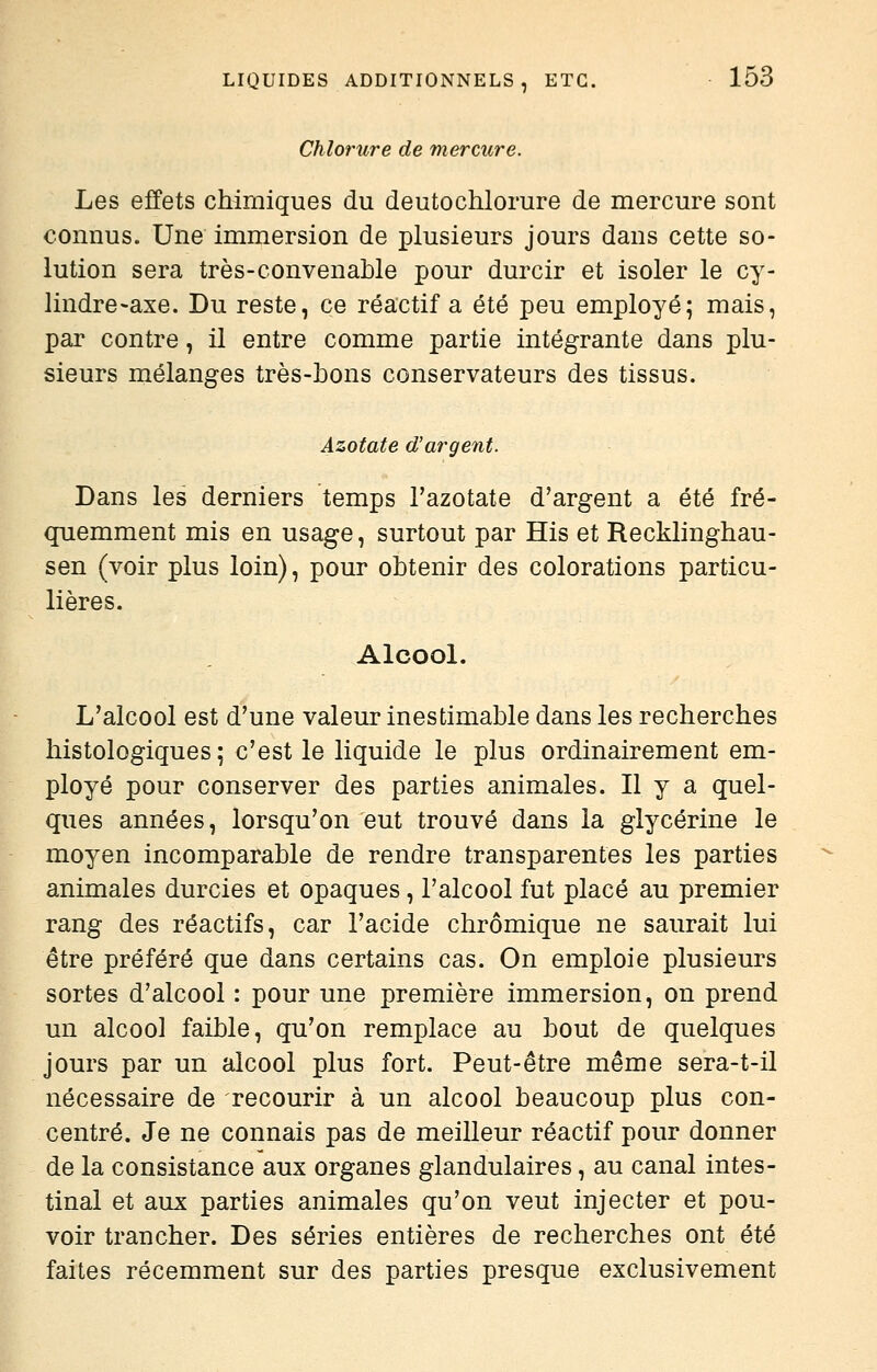 Chlorure de mercure. Les effets chimiques du deutochlorure de mercure sont connus. Une immersion de plusieurs jours dans cette so- lution sera très-convenable pour durcir et isoler le cy- lindre-axe. Du reste, ce réactif a été peu employé; mais, par contre, il entre comme partie intégrante dans plu- sieurs mélanges très-bons conservateurs des tissus. Azotate d'argent. Dans les derniers temps l'azotate d'argent a été fré- quemment mis en usage, surtout par His et Recklinghau- sen (voir plus loin), pour obtenir des colorations particu- lières. Alcool. L'alcool est d'une valeur inestimable dans les recherches histologiques ; c'est le liquide le plus ordinairement em- ployé pour conserver des parties animales. Il y a quel- ques années, lorsqu'on eut trouvé dans la glycérine le moyen incomparable de rendre transparentes les parties animales durcies et opaques, l'alcool fut placé au premier rang des réactifs, car l'acide chrômique ne saurait lui être préféré que dans certains cas. On emploie plusieurs sortes d'alcool : pour une première immersion, on prend un alcool faible, qu'on remplace au bout de quelques jours par un alcool plus fort. Peut-être même sera-t-il nécessaire de recourir à un alcool beaucoup plus con- centré. Je ne connais pas de meilleur réactif pour donner de la consistance aux organes glandulaires, au canal intes- tinal et aux parties animales qu'on veut injecter et pou- voir trancher. Des séries entières de recherches ont été faites récemment sur des parties presque exclusivement