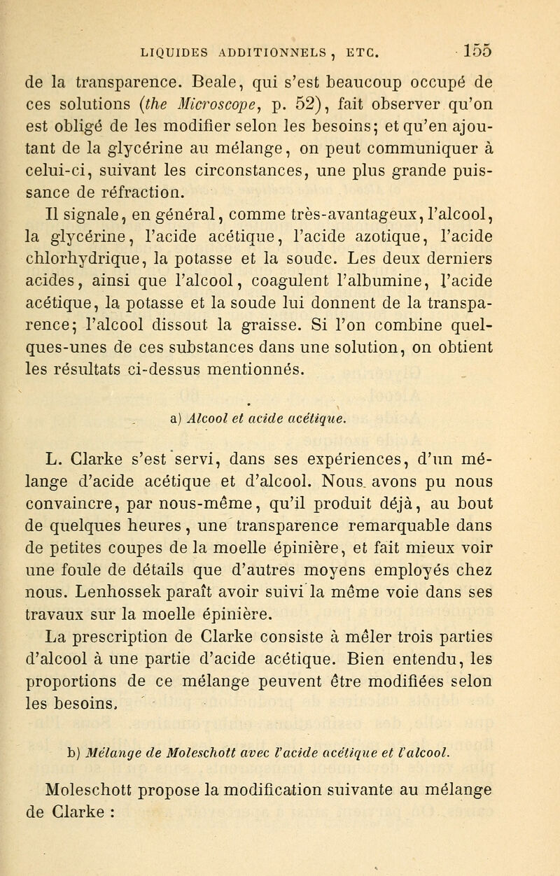 de la transparence. Beale, qui s'est beaucoup occupé de ces solutions {the Microscope^ p. 52), fait observer qu'on est obligé de les modifier selon les besoins; et qu'en ajou- tant de la glycérine au mélange, on peut communiquer à celui-ci, suivant les circonstances, une plus grande puis- sance de réfraction. Il signale, en général, comme très-avantageux, l'alcool, la glycérine, l'acide acétique, l'acide azotique, l'acide chlorhydrique, la potasse et la soude. Les deux derniers acides, ainsi que l'alcool, coagulent l'albumine, l'acide acétique, la potasse et la soude lui donnent de la transpa- rence; l'alcool dissout la graisse. Si l'on combine quel- ques-unes de ces substances dans une solution, on obtient les résultats ci-dessus mentionnés. a) Alcool et acide acétique. L. Glarke s'est servi, dans ses expériences, d'un mé- lange d'acide acétique et d'alcool. Nous, avons pu nous convaincre, par nous-même, qu'il produit déjà, au bout de quelques heures, une transparence remarquable dans de petites coupes de la moelle épinière, et fait mieux voir une foule de détails que d'autres moyens employés chez nous. Lenhossek paraît avoir suivi la même voie dans ses travaux sur la moelle épinière. La prescription de Clarke consiste à mêler trois parties d'alcool à une partie d'acide acétique. Bien entendu, les proportions de ce mélange peuvent être modifiées selon les besoins, b) Mélange de Moleschott avec ïacide acétique et l'alcool. Moleschott propose la modification suivante au mélange de Clarke :