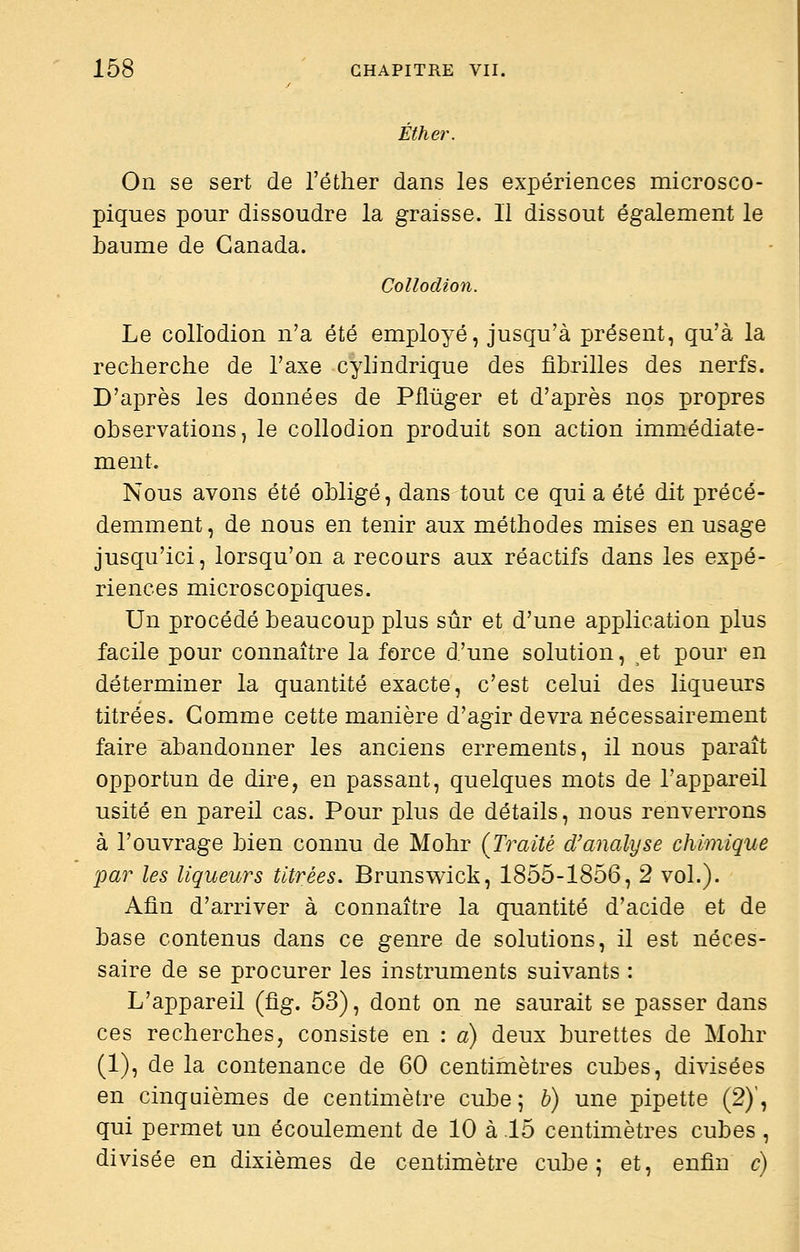 Éther. On se sert de l'éther dans les expériences microsco- piques pour dissoudre la graisse. Il dissout également le baume de Canada. Collodion. Le collodion n'a été employé, jusqu'à présent, qu'à la recherche de l'axe cylindrique des fibrilles des nerfs. D'après les données de Piltiger et d'après nos propres observations, le collodion produit son action immédiate- ment. Nous avons été obligé, dans tout ce qui a été dit précé- demment, de nous en tenir aux méthodes mises en usage jusqu'ici, lorsqu'on a recours aux réactifs dans les expé- riences microscopiques. Un procédé beaucoup plus sûr et d'une application plus facile pour connaître la force d'une solution, et pour en déterminer la quantité exacte, c'est celui des liqueurs titrées. Gomme cette manière d'agir devra nécessairement faire abandonner les anciens errements, il nous paraît opportun de dire, en passant, quelques mots de l'appareil usité en pareil cas. Pour plus de détails, nous renverrons à l'ouvrage bien connu de Mohr (Traité d'analyse chimique par les liqueurs titrées. Brunswick, 1855-1856, 2 vol.). Afin d'arriver à connaître la quantité d'acide et de base contenus dans ce genre de solutions, il est néces- saire de se procurer les instruments suivants : L'appareil (fig. 53), dont on ne saurait se passer dans ces recherches, consiste en : a) deux burettes de Mohr (1), de la contenance de 60 centimètres cubes, divisées en cinquièmes de centimètre cube 5 h) une pipette (2)', qui permet un écoulement de 10 à 15 centimètres cubes , divisée en dixièmes de centimètre cube; et, enfin c)