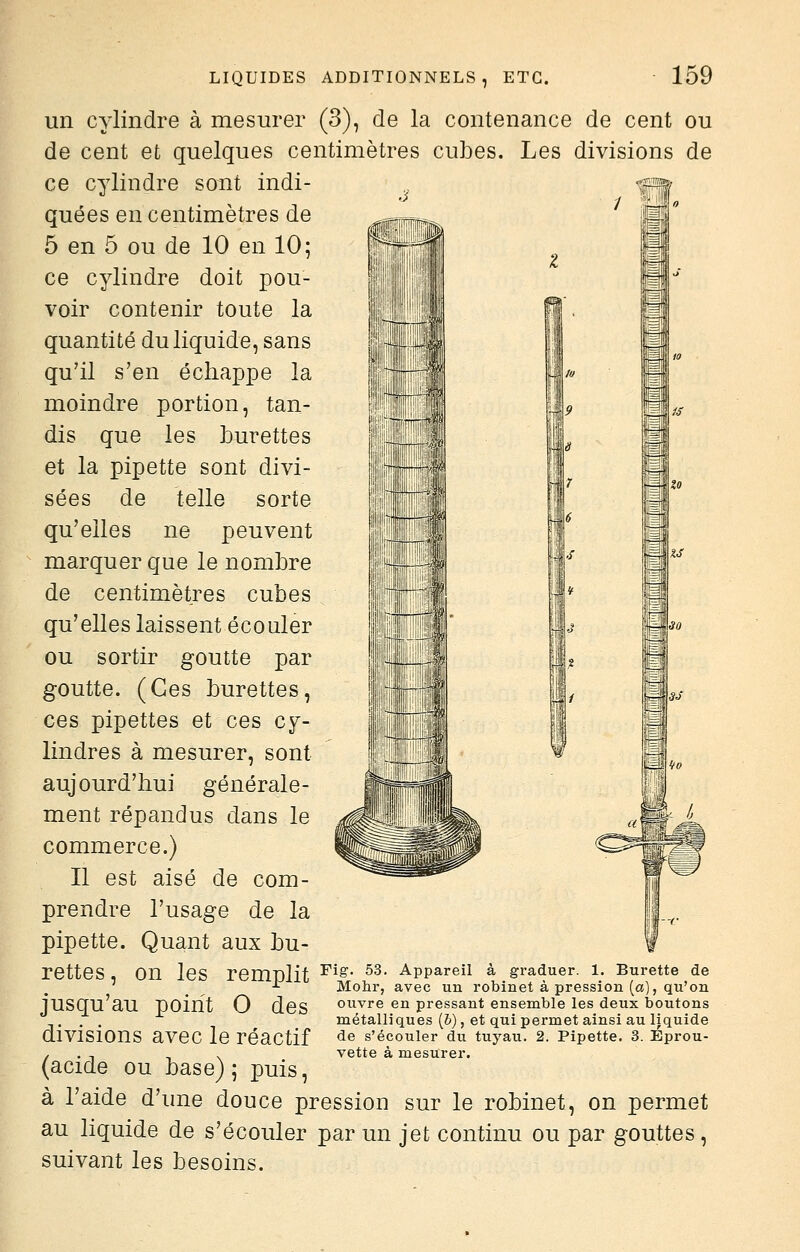 un cylindre à mesurer (3), de la contenance de cent ou de cent et quelques centimètres cubes. Les divisions de ce cylindre sont indi- quées en centimètres de 5 en 5 ou de 10 en 10; ce cylindre doit pou- voir contenir toute la quantité du liquide, sans qu'il s'en échappe la il moindre portion, tan- dis que les burettes et la pipette sont divi- sées de telle sorte qu'elles ne peuvent marquer que le nombre de centimètres cubes qu'elles laissent écouler ou sortir goutte par goutte. (Ces burettes, ces pipettes et ces cy- lindres à mesurer, sont aujourd'hui générale- ment répandus dans le commerce.) Il est aisé de com- prendre l'usage de la pipette. Quant aux bu- rettes , on les remnlit ^^^' ^^- appareil à graduer. 1. Burette de ^ Mohr, avec un robinet à pression (a), qu'on iusqu'au point 0 des ouvre en pressant ensemble les deux boutons . . métalliques (&), et qui permet ainsi au liquide divisions avec le réactif ^^ s'écouler du tuyau. 2. Pipette. 3. Eprou- / . , ., , vette à mesurer. (acide ou base); puis, à l'aide d'une douce pression sur le robinet, on permet au liquide de s'écouler par un jet continu ou par gouttes, suivant les besoins.