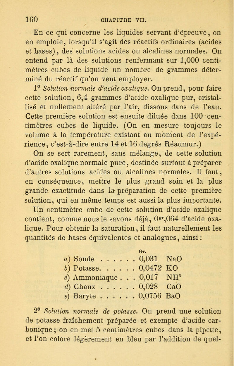 En ce qui concerne les liquides servant d'épreuve, on en emploie, lorsqu'il s'agit des réactifs ordinaires (acides et bases), des solutions acides ou alcalines normales. On entend par là des solutions renfermant sur 1,000 centi- mètres cubes de liquide un nombre de grammes déter- miné du réactif qu'on veut employer. 1° Solution normale d/acide oxalique. On prend, pour faire cette solution, 6,4 grammes d'acide oxalique pur, cristal- lisé et nullement altéré par l'air, dissous dans de l'eau. Cette première solution est ensuite diluée dans 100 cen- timètres cubes de liquide. (On en mesure toujours le volume à la température existant au moment de l'expé- rience, c'est-à-dire entre 14 et 16 degrés Réaumur.) On se sert rarement, sans mélange, de cette solution d'acide oxalique normale pure, destinée surtout à préparer d'autres solutions acides ou alcalines normales. Il faut, en conséquence, mettre le plus grand soin et la plus grande exactitude dans la-préparation de cette première solution, qui en même temps est aussi la plus importante. Un centimètre cube de cette solution d'acide oxalique contient, comme nous le savons déjà, 0§^^,064 d'acide oxa- lique. Pour obtenir la saturation, il faut naturellement les quantités de bases équivalentes et analogues, ainsi: Gr. a) Soude ...... 0,031 NaO h) Potasse 0,0472 KO c) Ammoniaque . . . 0,017 NH^ d) Chaux 0,028 CaO e) Baryte 0,0756 BaO 2° Solution normale de potasse. On prend une solution de potasse fraîchement préparée et exempte d'acide car- bonique ; on en met 5 centimètres cubes dans la pipette, et l'on colore légèrement en bleu par l'addition de quel-