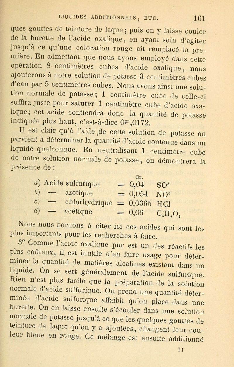 qiies gouttes de teinture de laque ; puis on y laisse couler de la burette de l'acide oxalique, en ayant soin d'agiter jusqu'à ce qu'une coloration rouge ait remplacé la pre- mière. En admettant que nous ayons employé dans cette opération 8 centimètres cubes d'acide oxalique, nous ajouterons à notre solution de potasse 3 centimètres cubes d'eau par 5 centimètres cubes. Nous avons ainsi une solu- tion normale de potasse ; 1 centimètre cube de celle-ci suffira juste pour saturer 1 centimètre cube d'acide oxa- lique; cet acide contiendra donc la quantité de potasse indiquée plus haut, c'est-à-dire Og'*,0172. Il est clair qu'à l'aide jde cette solution de potasse on parvient à déterminer la quantité d'acide contenue dans un liquide quelconque. En neutralisant 1 centimètre cube de notre solution normale de potasse, on démontrera la présence de : Gr. a) Acide sulfurique = 0,04 SO^ b) — azotique = 0,054 NO^ c) — chlorhydrique = 0,0365 HGJ d) — acétique = 0,06 C,H,0, Nous nous bornons à citer ici ces acides qui sont les plus importants pour les recherches à faire. 3« Gomme l'acide oxalique pur est un des réactifs les plus coûteux, il est inutile d'en faire usage pour déter- mmer la quantité de matières alcalines existant dans un hquide. On se sert généralement de l'acide sulfurique Rien n'est plus facile que la préparation de la solution normale d'acide sulfurique. On prend une quantité déter- minée d'acide sulfurique affaibli qu'on place dans une burette. On en laisse ensuite s'écouler dans une solution normale de potasse jusqu'à ce que les quelques gouttes de temture de laque qu'on y a ajoutées, changent leur cou- leur bleue en rouge. Ce mélange est ensuite additionné IJ